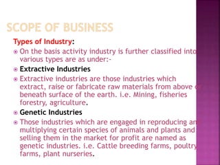 Types of Industry:
 On the basis activity industry is further classified into
various types are as under:-
 Extractive Industries
 Extractive industries are those industries which
extract, raise or fabricate raw materials from above or
beneath surface of the earth. i.e. Mining, fisheries
forestry, agriculture.
 Genetic Industries
 Those industries which are engaged in reproducing and
multiplying certain species of animals and plants and
selling them in the market for profit are named as
genetic industries. i.e. Cattle breeding farms, poultry
farms, plant nurseries.
 