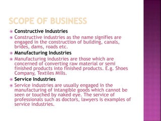  Constructive Industries
 Constructive industries as the name signifies are
engaged in the construction of building, canals,
brides, dams, roads etc.
 Manufacturing Industries
 Manufacturing industries are those which are
concerned of converting raw material or semi
finished products into finished products. E.g. Shoes
Company, Textiles Mills.
 Service Industries
 Service industries are usually engaged in the
manufacturing of intangible goods which cannot be
seen or touched by naked eye. The service of
professionals such as doctors, lawyers is examples of
service industries.
 