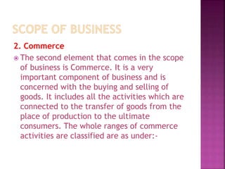 2. Commerce
 The second element that comes in the scope
of business is Commerce. It is a very
important component of business and is
concerned with the buying and selling of
goods. It includes all the activities which are
connected to the transfer of goods from the
place of production to the ultimate
consumers. The whole ranges of commerce
activities are classified are as under:-
 