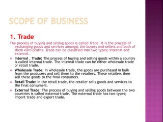 1. Trade
The process of buying and selling goods is called Trade. It is the process of
exchanging goods and services amongst the buyers and sellers and both of
them earn profits. Trade can be classified into two types; internal and
external.
 Internal . Trade: The process of buying and selling goods within a country
is called internal trade. The internal trade can be either wholesale trade
or retail trade.
 Wholesale Trade: In wholesale trade, the goods are purchased in bulk
from the producers and sell them to the retailers. These retailers then
sell these goods to the final consumers.
 Retail Trade: In the retail trade, the retailer sells goods and services to
the final consumers.
 External Trade: The process of buying and selling goods between the two
countries is called external trade. The external trade has two types;
import trade and export trade.
 