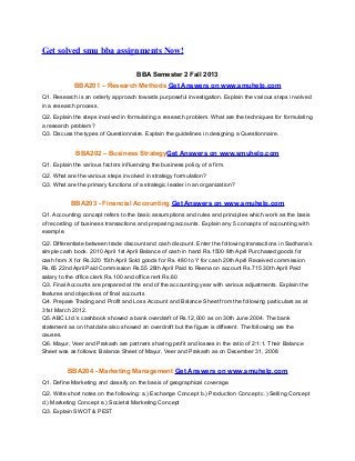 Get solved smu bba assignments Now!
BBA Semester 2 Fall 2013
BBA201 – Research Methods Get Answers on www.smuhelp.com
Q1. Research is an orderly approach towards purposeful investigation. Explain the various steps involved
in a research process.
Q2. Explain the steps involved in formulating a research problem. What are the techniques for formulating
a research problem?
Q3. Discuss the types of Questionnaire. Explain the guidelines in designing a Questionnaire.

BBA202 – Business StrategyGet Answers on www.smuhelp.com
Q1. Explain the various factors influencing the business policy of a firm.
Q2. What are the various steps involved in strategy formulation?
Q3. What are the primary functions of a strategic leader in an organization?

BBA203 - Financial Accounting Get Answers on www.smuhelp.com
Q1. Accounting concept refers to the basic assumptions and rules and principles which work as the basis
of recording of business transactions and preparing accounts. Explain any 5 concepts of accounting with
example.
Q2. Differentiate between trade discount and cash discount. Enter the following transactions in Sadhana’s
simple cash book. 2010 April 1st April Balance of cash in hand Rs.1500 8th April Purchased goods for
cash from X for Rs.320 15th April Sold goods for Rs. 480 to Y for cash 20th April Received commission
Rs.65 22nd April Paid Commission Rs.55 28th April Paid to Reena on account Rs.715 30th April Paid
salary to the office clerk Rs.100 and office rent Rs.60
Q3. Final Accounts are prepared at the end of the accounting year with various adjustments. Explain the
features and objectives of final accounts
Q4. Prepare Trading and Profit and Loss Account and Balance Sheet from the following particulars as at
31st March 2012.
Q5. ABC Ltd.’s cashbook showed a bank overdraft of Rs.12,000 as on 30th June 2004. The bank
statement as on that date also showed an overdraft but the figure is different. The following are the
causes.
Q6. Mayur, Veer and Prakash are partners sharing profit and losses in the ratio of 2:1:1. Their Balance
Sheet was as follows: Balance Sheet of Mayur, Veer and Prakash as on December 31, 2008

BBA204 - Marketing Management Get Answers on www.smuhelp.com
Q1. Define Marketing and classify on the basis of geographical coverage.
Q2. Write short notes on the following: a.) Exchange Concept b.) Production Concept c.) Selling Concept
d.) Marketing Concept e.) Societal Marketing Concept
Q3. Explain SWOT & PEST

 