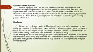 14
Location and navigation
Drones equipped with GPS trackers and radar are used for navigation and
location-sensing during mapping, surveillance, geospatial exploration, etc. With this
significant drone application, unmanned aerial vehicles can be tracked to reduce the
chances of losing them due to unforeseen circumstances. Whether remotely operated or
autonomous, UAVs with GPS systems play an important role in collecting and sharing
precise information.
Conclusion
Drones are not bound by physical limits and continue to undergo many changes
and advancements. In hard-to-reach areas and places where some one cannot be present
physically, drone technology has stepped up to share real-time insights like never before
and has completely transformed the way decisions are made today.
In the recent past, information storage, analysis, and optimisation have been made easier
with edge and cloud computing. With the data received from drones, there are many new
platforms and systems that help businesses reap benefits for their operations and goals
in everyday life.
 