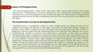 4 Basics of Photogrammetry
The word photogrammetry, There 'Photo' means light, 'gram' means drawing and 'metry' means
measurement. Photogrammetry could be described as the 3-dimensional coordinate measuring
technique that uses the photographs as the fundamental object for measurements. Photogrammetry
generally revolves around the idea of gathering information from the photos which are collections of
the object.
The fundamental concept of photogrammetry
Photogrammetry is a triangulation method in which multiple photos are taken (At least two) to
create a line of sight that will point on the object. The photos are taken from different angles and
locations which helps in making accurate calculations that will help gather the data a person is
looking for. The line of sight that was created because of the data that was collected can now be
mathematically inserted to produce the 3-dimensional coordinates of the points of interest.
Photogrammetry helps in creating 3 d models and maps of the real world. During World War II, the
use of photogrammetry increased. During World War II, special aircraft were built that were designed
to carry powerful cameras which were designed for aerial photography and better camera
positioning. Photogrammetry during that time was extensively used to monitor the enemy countries
territory. During the Apollo mission, photogrammetry also helped in mapping the surface of the
moon.Types of Photogrammetry can be classified into two types based on the splitting the field on
which the camera is located during photography. On the basis of this approach, we have Aerial
photogrammetry and Close range or terrestrial photogrammetry.
 
