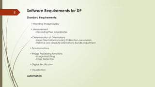 8 Software Requirements for DP
Standard Requirements:
> Handling Image Display
> Measurement
- Recording Pixel Coordinates
> Determination of Orientations
- Inner Orientation including Calibration parameters
- Relative and absolute orientations, Bundle Adjustment
> Transformations
> Image Processing Functions
- Image Matching
- Edge Detection
> Digital Rectification
> Visualization
Automation
 