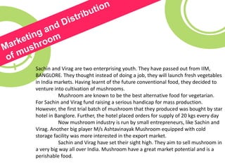 Sachin and Virag are two enterprising youth. They have passed out from IIM,
BANGLORE. They thought instead of doing a job, they will launch fresh vegetables
in India markets. Having learnt of the future conventional food, they decided to
venture into cultivation of mushrooms.
Mushroom are known to be the best alternative food for vegetarian.
For Sachin and Virag fund raising a serious handicap for mass production.
However, the first trial batch of mushroom that they produced was bought by star
hotel in Banglore. Further, the hotel placed orders for supply of 20 kgs every day
Now mushroom industry is run by small entrepreneurs, like Sachin and
Virag. Another big player M/s Ashtavinayak Mushroom equipped with cold
storage facility was more interested in the export market.
Sachin and Virag have set their sight high. They aim to sell mushroom in
a very big way all over India. Mushroom have a great market potential and is a
perishable food.
 
