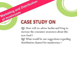 Q1. How will we advise Sachin andVirag to
increase the consumer awareness about this
new food ?
Q2.What would be our suggestions regarding
distribution channel for mushrooms ?
 