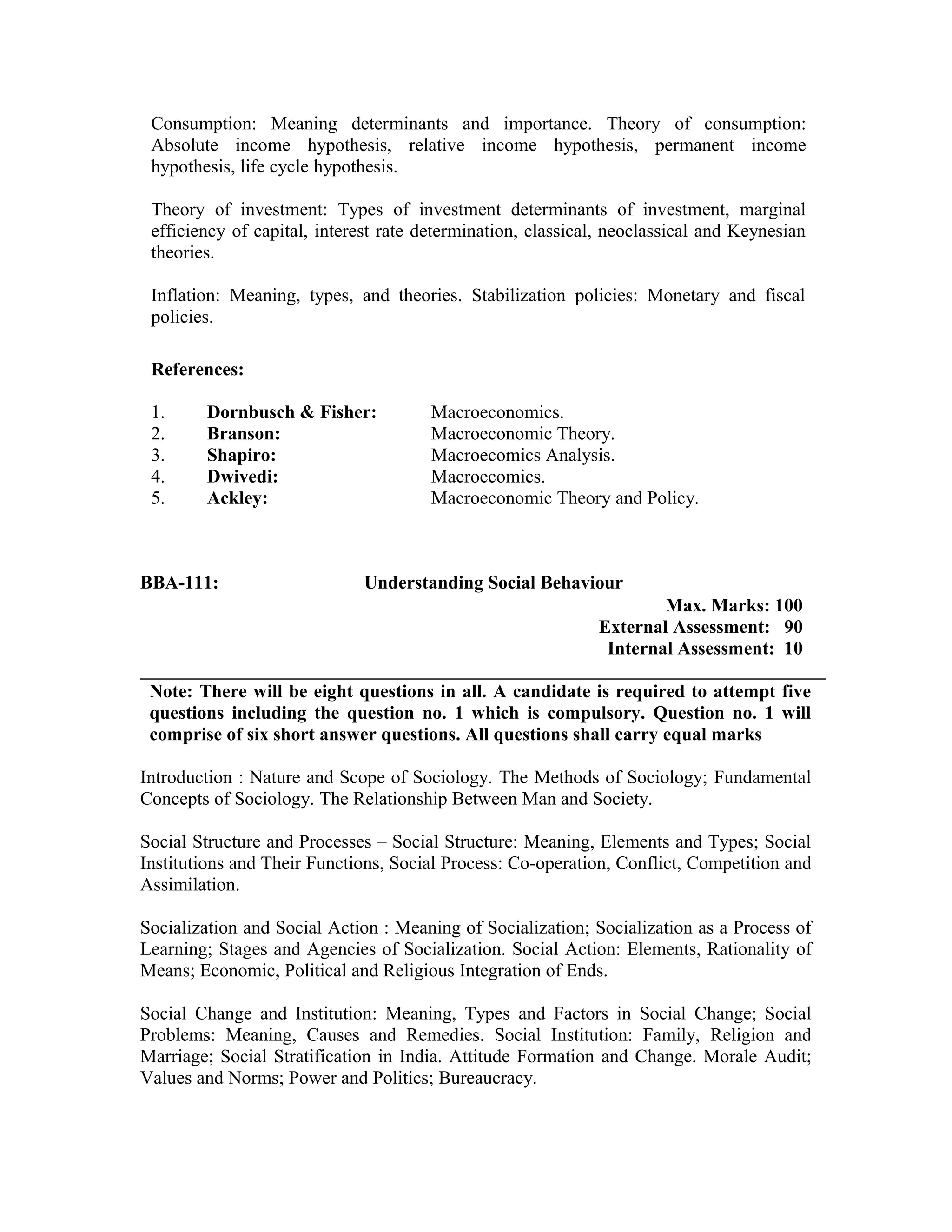 Consumption: Meaning determinants and importance. Theory of consumption:
Absolute income hypothesis, relative income hypothesis, permanent income
hypothesis, life cycle hypothesis.
Theory of investment: Types of investment determinants of investment, marginal
efficiency of capital, interest rate determination, classical, neoclassical and Keynesian
theories.
Inflation: Meaning, types, and theories. Stabilization policies: Monetary and fiscal
policies.
References:
1. Dornbusch & Fisher: Macroeconomics.
2. Branson: Macroeconomic Theory.
3. Shapiro: Macroecomics Analysis.
4. Dwivedi: Macroecomics.
5. Ackley: Macroeconomic Theory and Policy.
BBA-111: Understanding Social Behaviour
Max. Marks: 100
External Assessment: 90
Internal Assessment: 10
Note: There will be eight questions in all. A candidate is required to attempt five
questions including the question no. 1 which is compulsory. Question no. 1 will
comprise of six short answer questions. All questions shall carry equal marks
Introduction : Nature and Scope of Sociology. The Methods of Sociology; Fundamental
Concepts of Sociology. The Relationship Between Man and Society.
Social Structure and Processes – Social Structure: Meaning, Elements and Types; Social
Institutions and Their Functions, Social Process: Co-operation, Conflict, Competition and
Assimilation.
Socialization and Social Action : Meaning of Socialization; Socialization as a Process of
Learning; Stages and Agencies of Socialization. Social Action: Elements, Rationality of
Means; Economic, Political and Religious Integration of Ends.
Social Change and Institution: Meaning, Types and Factors in Social Change; Social
Problems: Meaning, Causes and Remedies. Social Institution: Family, Religion and
Marriage; Social Stratification in India. Attitude Formation and Change. Morale Audit;
Values and Norms; Power and Politics; Bureaucracy.
 