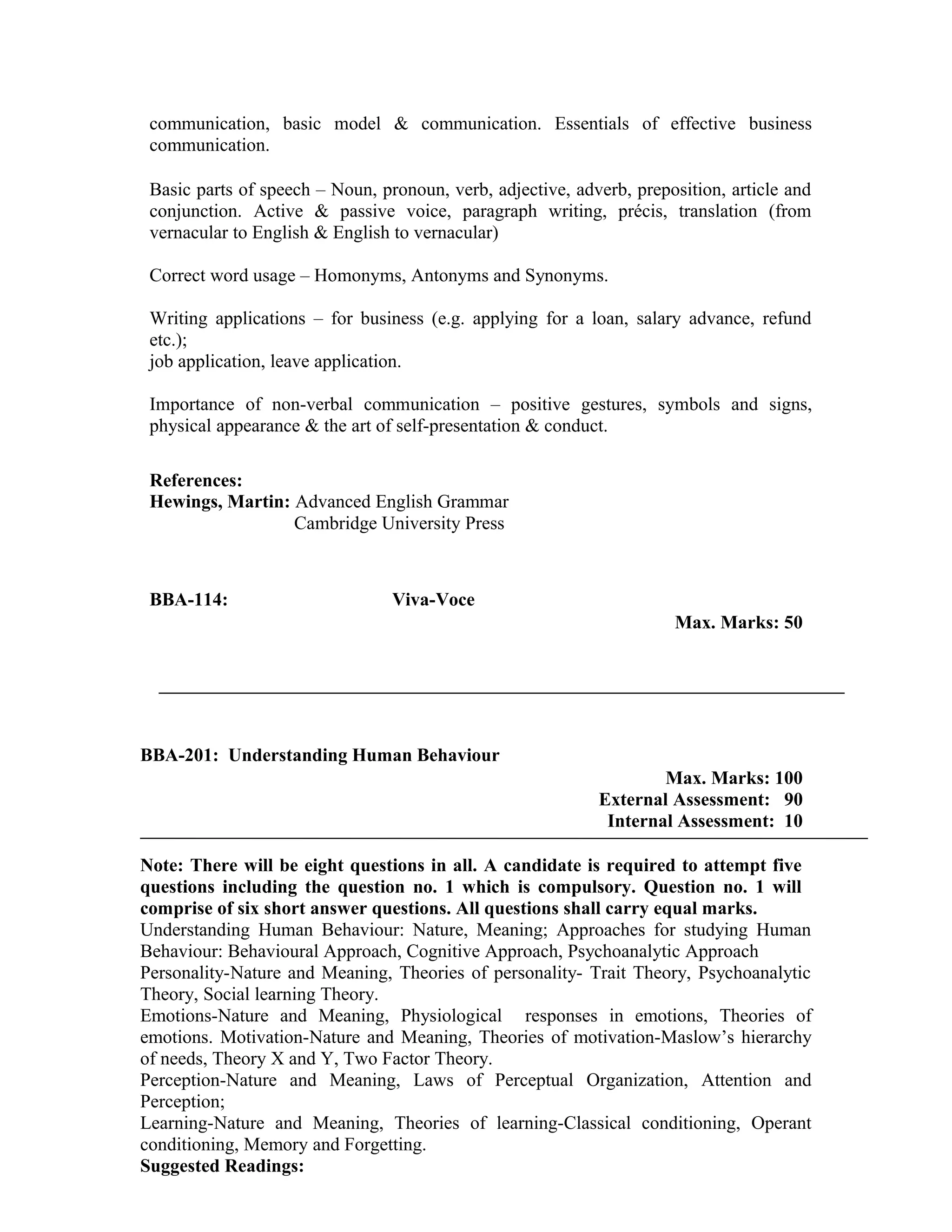 communication, basic model & communication. Essentials of effective business
communication.
Basic parts of speech – Noun, pronoun, verb, adjective, adverb, preposition, article and
conjunction. Active & passive voice, paragraph writing, précis, translation (from
vernacular to English & English to vernacular)
Correct word usage – Homonyms, Antonyms and Synonyms.
Writing applications – for business (e.g. applying for a loan, salary advance, refund
etc.);
job application, leave application.
Importance of non-verbal communication – positive gestures, symbols and signs,
physical appearance & the art of self-presentation & conduct.
References:
Hewings, Martin: Advanced English Grammar
Cambridge University Press
BBA-114: Viva-Voce
Max. Marks: 50
BBA-201: Understanding Human Behaviour
Max. Marks: 100
External Assessment: 90
Internal Assessment: 10
Note: There will be eight questions in all. A candidate is required to attempt five
questions including the question no. 1 which is compulsory. Question no. 1 will
comprise of six short answer questions. All questions shall carry equal marks.
Understanding Human Behaviour: Nature, Meaning; Approaches for studying Human
Behaviour: Behavioural Approach, Cognitive Approach, Psychoanalytic Approach
Personality-Nature and Meaning, Theories of personality- Trait Theory, Psychoanalytic
Theory, Social learning Theory.
Emotions-Nature and Meaning, Physiological responses in emotions, Theories of
emotions. Motivation-Nature and Meaning, Theories of motivation-Maslow’s hierarchy
of needs, Theory X and Y, Two Factor Theory.
Perception-Nature and Meaning, Laws of Perceptual Organization, Attention and
Perception;
Learning-Nature and Meaning, Theories of learning-Classical conditioning, Operant
conditioning, Memory and Forgetting.
Suggested Readings:
 