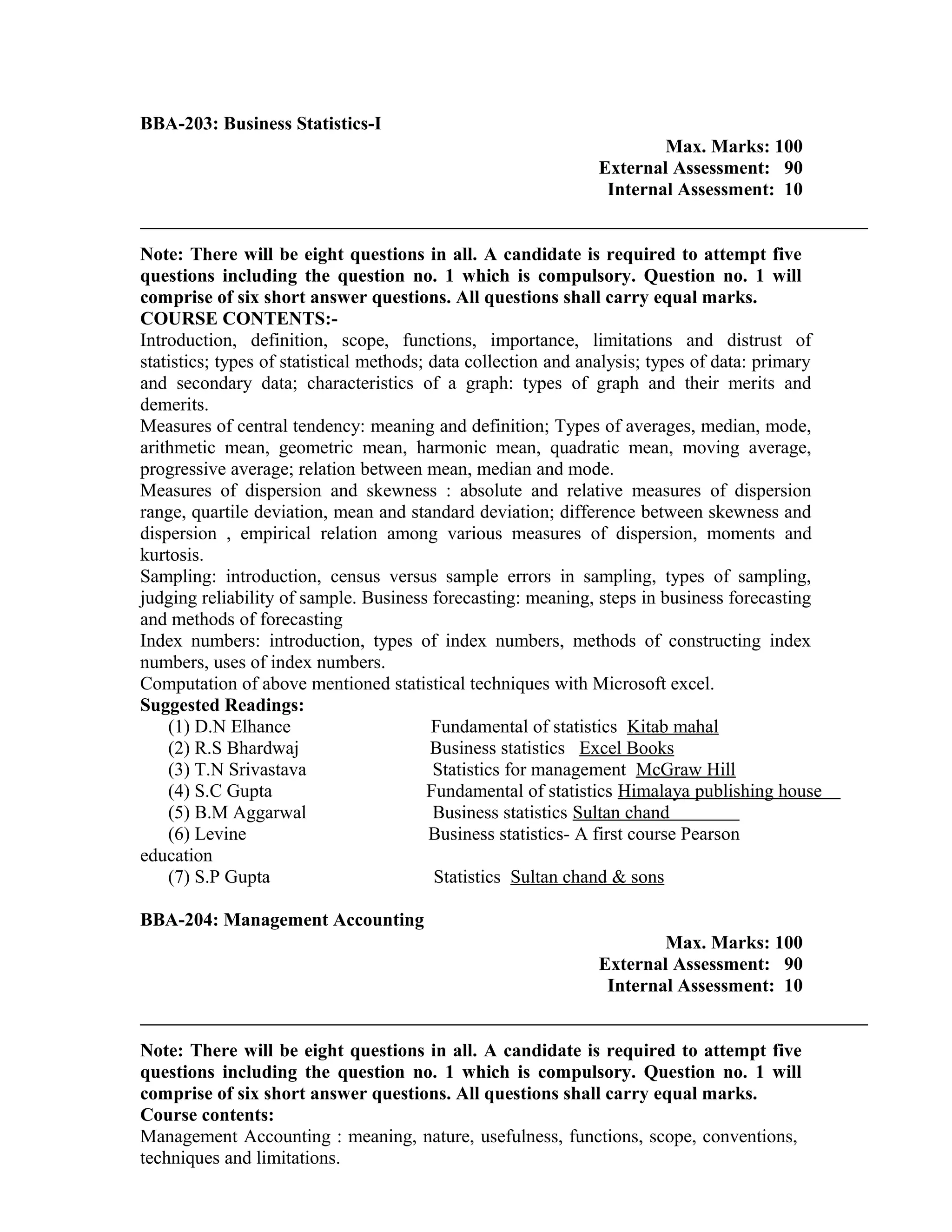 BBA-203: Business Statistics-I
Max. Marks: 100
External Assessment: 90
Internal Assessment: 10
Note: There will be eight questions in all. A candidate is required to attempt five
questions including the question no. 1 which is compulsory. Question no. 1 will
comprise of six short answer questions. All questions shall carry equal marks.
COURSE CONTENTS:-
Introduction, definition, scope, functions, importance, limitations and distrust of
statistics; types of statistical methods; data collection and analysis; types of data: primary
and secondary data; characteristics of a graph: types of graph and their merits and
demerits.
Measures of central tendency: meaning and definition; Types of averages, median, mode,
arithmetic mean, geometric mean, harmonic mean, quadratic mean, moving average,
progressive average; relation between mean, median and mode.
Measures of dispersion and skewness : absolute and relative measures of dispersion
range, quartile deviation, mean and standard deviation; difference between skewness and
dispersion , empirical relation among various measures of dispersion, moments and
kurtosis.
Sampling: introduction, census versus sample errors in sampling, types of sampling,
judging reliability of sample. Business forecasting: meaning, steps in business forecasting
and methods of forecasting
Index numbers: introduction, types of index numbers, methods of constructing index
numbers, uses of index numbers.
Computation of above mentioned statistical techniques with Microsoft excel.
Suggested Readings:
(1) D.N Elhance Fundamental of statistics Kitab mahal
(2) R.S Bhardwaj Business statistics Excel Books
(3) T.N Srivastava Statistics for management McGraw Hill
(4) S.C Gupta Fundamental of statistics Himalaya publishing house
(5) B.M Aggarwal Business statistics Sultan chand
(6) Levine Business statistics- A first course Pearson
education
(7) S.P Gupta Statistics Sultan chand & sons
BBA-204: Management Accounting
Max. Marks: 100
External Assessment: 90
Internal Assessment: 10
Note: There will be eight questions in all. A candidate is required to attempt five
questions including the question no. 1 which is compulsory. Question no. 1 will
comprise of six short answer questions. All questions shall carry equal marks.
Course contents:
Management Accounting : meaning, nature, usefulness, functions, scope, conventions,
techniques and limitations.
 