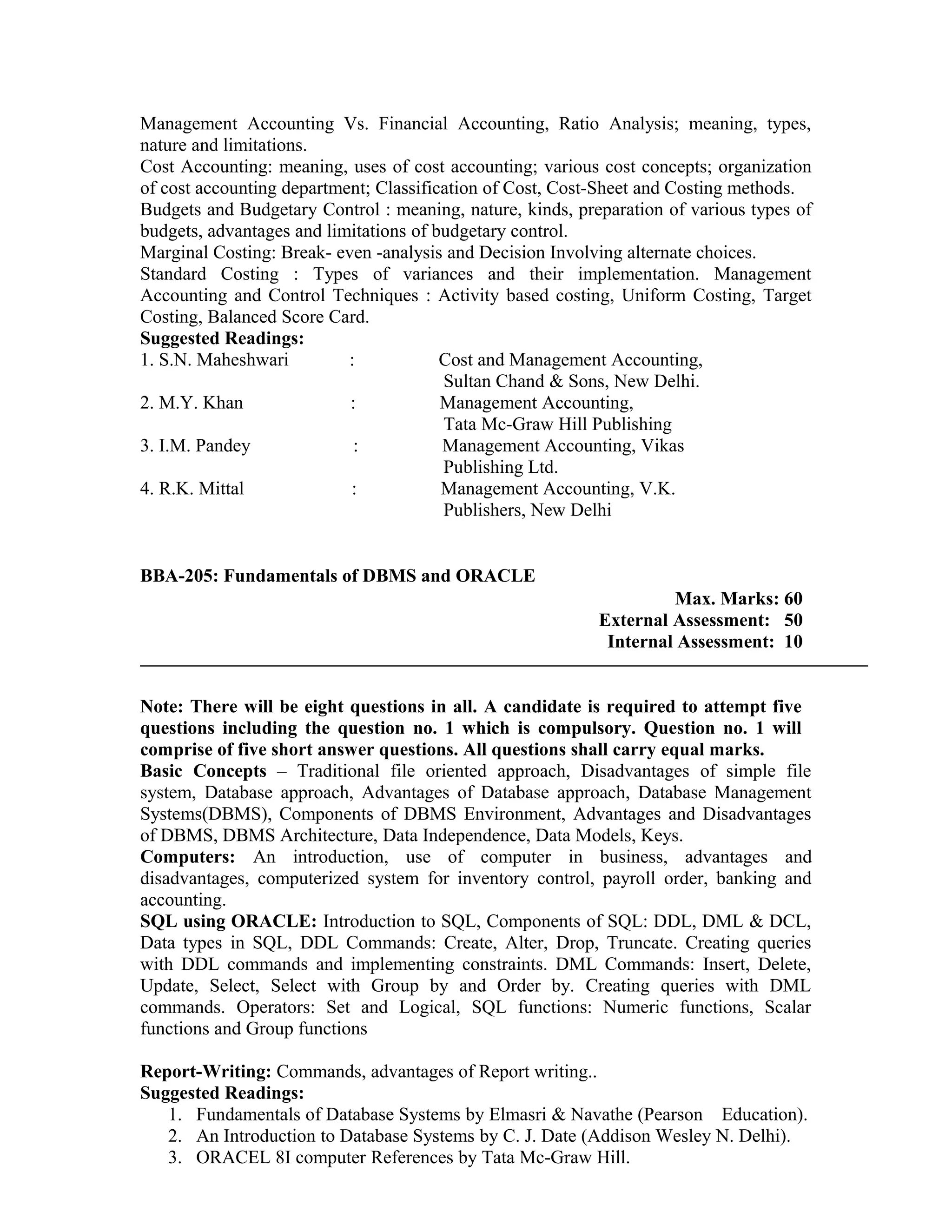 Management Accounting Vs. Financial Accounting, Ratio Analysis; meaning, types,
nature and limitations.
Cost Accounting: meaning, uses of cost accounting; various cost concepts; organization
of cost accounting department; Classification of Cost, Cost-Sheet and Costing methods.
Budgets and Budgetary Control : meaning, nature, kinds, preparation of various types of
budgets, advantages and limitations of budgetary control.
Marginal Costing: Break- even -analysis and Decision Involving alternate choices.
Standard Costing : Types of variances and their implementation. Management
Accounting and Control Techniques : Activity based costing, Uniform Costing, Target
Costing, Balanced Score Card.
Suggested Readings:
1. S.N. Maheshwari : Cost and Management Accounting,
Sultan Chand & Sons, New Delhi.
2. M.Y. Khan : Management Accounting,
Tata Mc-Graw Hill Publishing
3. I.M. Pandey : Management Accounting, Vikas
Publishing Ltd.
4. R.K. Mittal : Management Accounting, V.K.
Publishers, New Delhi
BBA-205: Fundamentals of DBMS and ORACLE
Max. Marks: 60
External Assessment: 50
Internal Assessment: 10
Note: There will be eight questions in all. A candidate is required to attempt five
questions including the question no. 1 which is compulsory. Question no. 1 will
comprise of five short answer questions. All questions shall carry equal marks.
Basic Concepts – Traditional file oriented approach, Disadvantages of simple file
system, Database approach, Advantages of Database approach, Database Management
Systems(DBMS), Components of DBMS Environment, Advantages and Disadvantages
of DBMS, DBMS Architecture, Data Independence, Data Models, Keys.
Computers: An introduction, use of computer in business, advantages and
disadvantages, computerized system for inventory control, payroll order, banking and
accounting.
SQL using ORACLE: Introduction to SQL, Components of SQL: DDL, DML & DCL,
Data types in SQL, DDL Commands: Create, Alter, Drop, Truncate. Creating queries
with DDL commands and implementing constraints. DML Commands: Insert, Delete,
Update, Select, Select with Group by and Order by. Creating queries with DML
commands. Operators: Set and Logical, SQL functions: Numeric functions, Scalar
functions and Group functions
Report-Writing: Commands, advantages of Report writing..
Suggested Readings:
1. Fundamentals of Database Systems by Elmasri & Navathe (Pearson Education).
2. An Introduction to Database Systems by C. J. Date (Addison Wesley N. Delhi).
3. ORACEL 8I computer References by Tata Mc-Graw Hill.
 