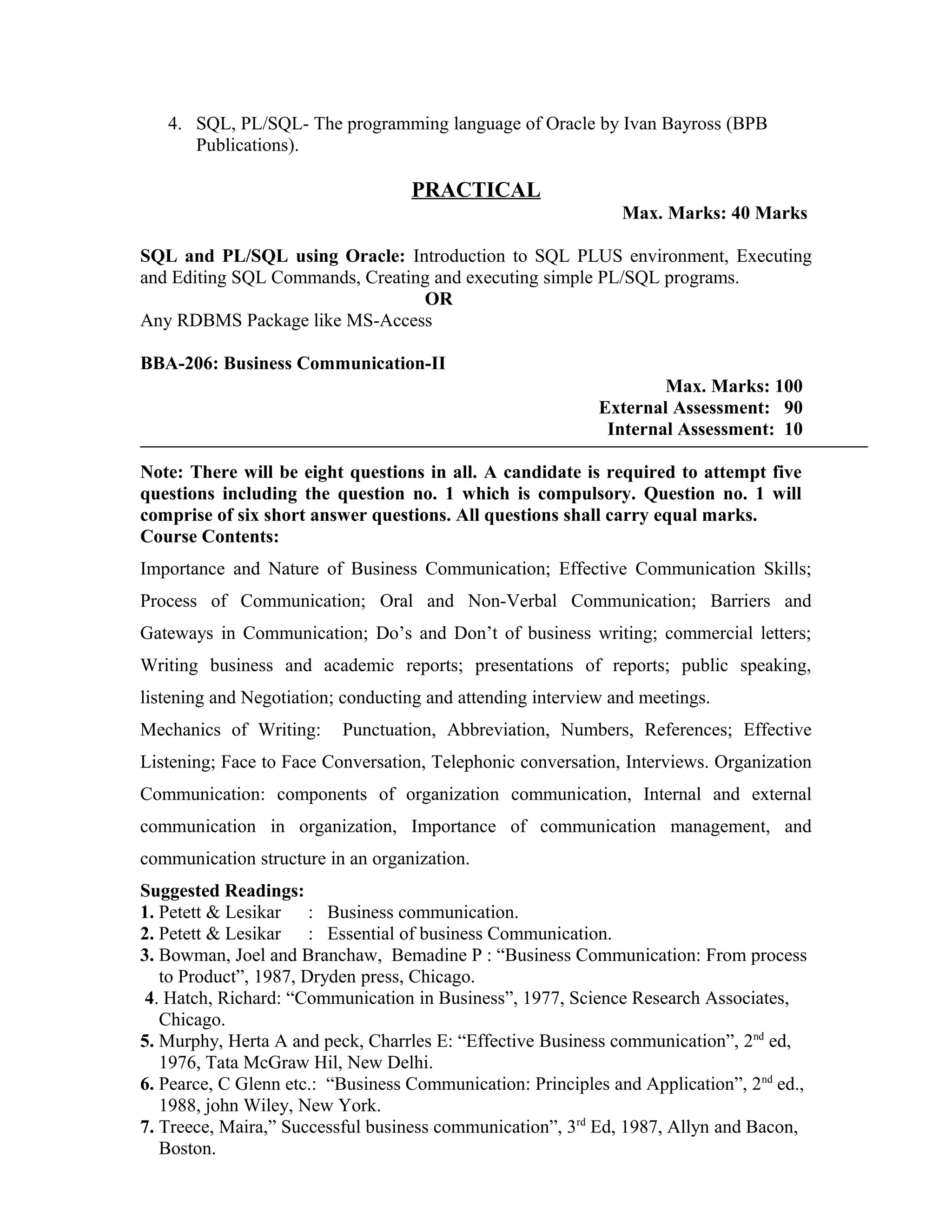 4. SQL, PL/SQL- The programming language of Oracle by Ivan Bayross (BPB
Publications).
PRACTICAL
Max. Marks: 40 Marks
SQL and PL/SQL using Oracle: Introduction to SQL PLUS environment, Executing
and Editing SQL Commands, Creating and executing simple PL/SQL programs.
OR
Any RDBMS Package like MS-Access
BBA-206: Business Communication-II
Max. Marks: 100
External Assessment: 90
Internal Assessment: 10
Note: There will be eight questions in all. A candidate is required to attempt five
questions including the question no. 1 which is compulsory. Question no. 1 will
comprise of six short answer questions. All questions shall carry equal marks.
Course Contents:
Importance and Nature of Business Communication; Effective Communication Skills;
Process of Communication; Oral and Non-Verbal Communication; Barriers and
Gateways in Communication; Do’s and Don’t of business writing; commercial letters;
Writing business and academic reports; presentations of reports; public speaking,
listening and Negotiation; conducting and attending interview and meetings.
Mechanics of Writing: Punctuation, Abbreviation, Numbers, References; Effective
Listening; Face to Face Conversation, Telephonic conversation, Interviews. Organization
Communication: components of organization communication, Internal and external
communication in organization, Importance of communication management, and
communication structure in an organization.
Suggested Readings:
1. Petett & Lesikar : Business communication.
2. Petett & Lesikar : Essential of business Communication.
3. Bowman, Joel and Branchaw, Bemadine P : “Business Communication: From process
to Product”, 1987, Dryden press, Chicago.
4. Hatch, Richard: “Communication in Business”, 1977, Science Research Associates,
Chicago.
5. Murphy, Herta A and peck, Charrles E: “Effective Business communication”, 2nd
ed,
1976, Tata McGraw Hil, New Delhi.
6. Pearce, C Glenn etc.: “Business Communication: Principles and Application”, 2nd
ed.,
1988, john Wiley, New York.
7. Treece, Maira,” Successful business communication”, 3rd
Ed, 1987, Allyn and Bacon,
Boston.
 
