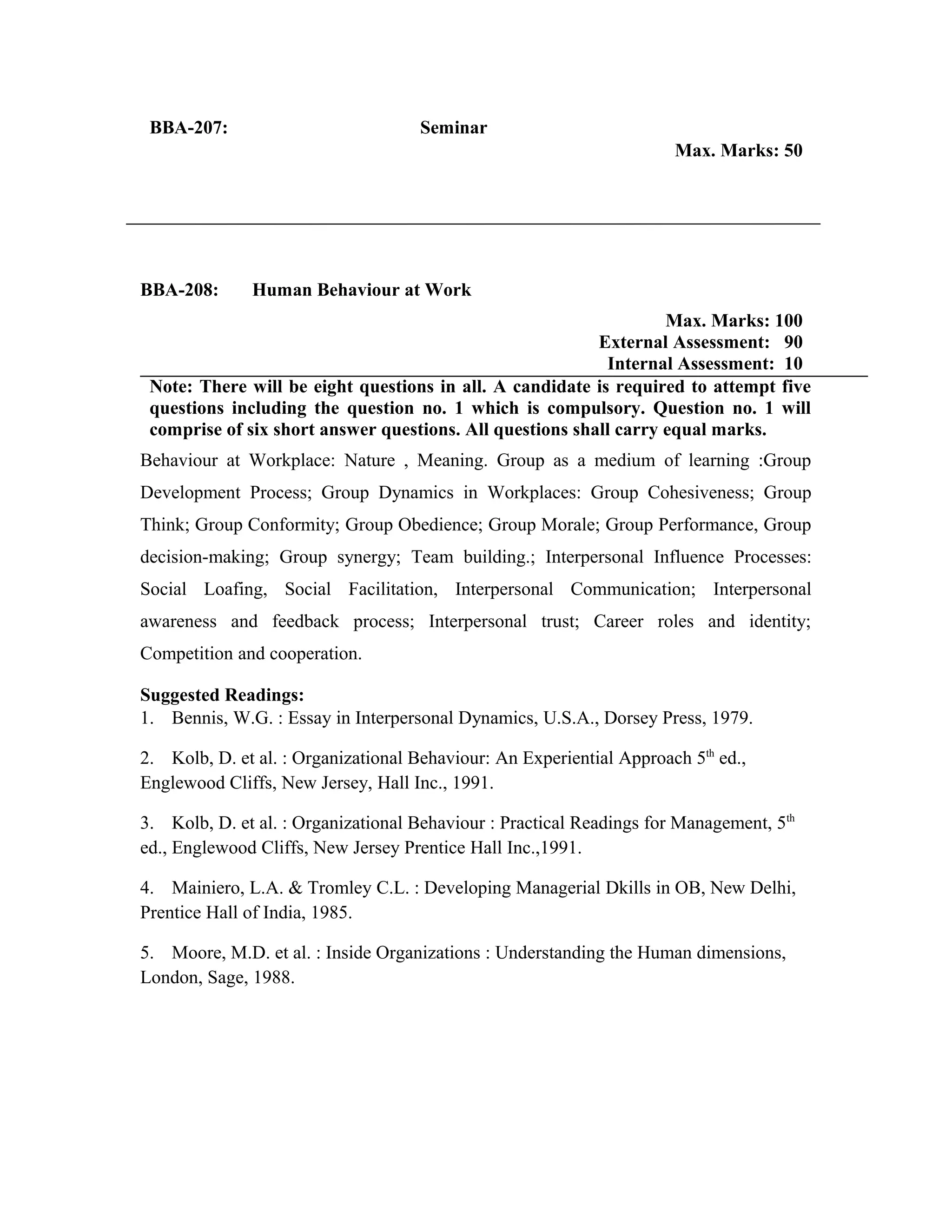 BBA-207: Seminar
Max. Marks: 50
BBA-208: Human Behaviour at Work
Max. Marks: 100
External Assessment: 90
Internal Assessment: 10
Note: There will be eight questions in all. A candidate is required to attempt five
questions including the question no. 1 which is compulsory. Question no. 1 will
comprise of six short answer questions. All questions shall carry equal marks.
Behaviour at Workplace: Nature , Meaning. Group as a medium of learning :Group
Development Process; Group Dynamics in Workplaces: Group Cohesiveness; Group
Think; Group Conformity; Group Obedience; Group Morale; Group Performance, Group
decision-making; Group synergy; Team building.; Interpersonal Influence Processes:
Social Loafing, Social Facilitation, Interpersonal Communication; Interpersonal
awareness and feedback process; Interpersonal trust; Career roles and identity;
Competition and cooperation.
Suggested Readings:
1. Bennis, W.G. : Essay in Interpersonal Dynamics, U.S.A., Dorsey Press, 1979.
2. Kolb, D. et al. : Organizational Behaviour: An Experiential Approach 5th
ed.,
Englewood Cliffs, New Jersey, Hall Inc., 1991.
3. Kolb, D. et al. : Organizational Behaviour : Practical Readings for Management, 5th
ed., Englewood Cliffs, New Jersey Prentice Hall Inc.,1991.
4. Mainiero, L.A. & Tromley C.L. : Developing Managerial Dkills in OB, New Delhi,
Prentice Hall of India, 1985.
5. Moore, M.D. et al. : Inside Organizations : Understanding the Human dimensions,
London, Sage, 1988.
 