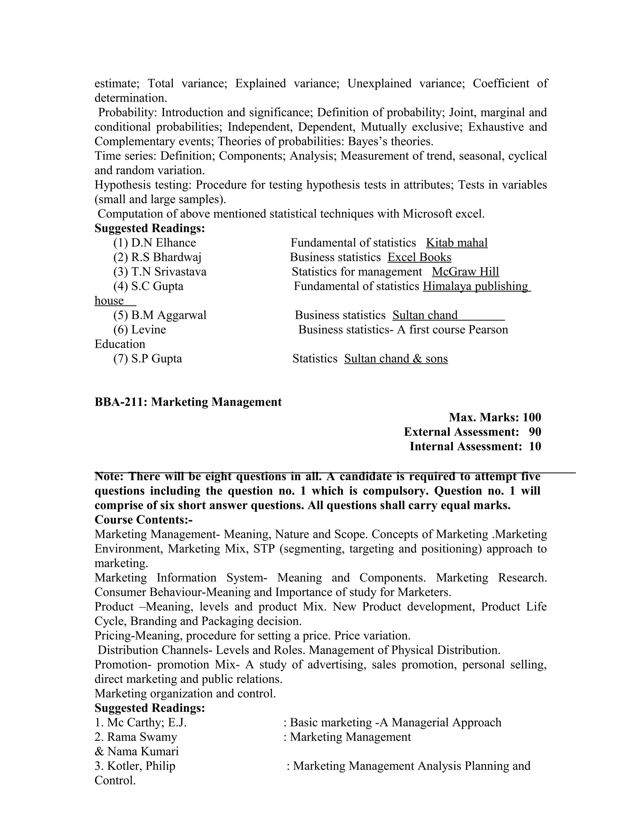 estimate; Total variance; Explained variance; Unexplained variance; Coefficient of
determination.
Probability: Introduction and significance; Definition of probability; Joint, marginal and
conditional probabilities; Independent, Dependent, Mutually exclusive; Exhaustive and
Complementary events; Theories of probabilities: Bayes’s theories.
Time series: Definition; Components; Analysis; Measurement of trend, seasonal, cyclical
and random variation.
Hypothesis testing: Procedure for testing hypothesis tests in attributes; Tests in variables
(small and large samples).
Computation of above mentioned statistical techniques with Microsoft excel.
Suggested Readings:
(1) D.N Elhance Fundamental of statistics Kitab mahal
(2) R.S Bhardwaj Business statistics Excel Books
(3) T.N Srivastava Statistics for management McGraw Hill
(4) S.C Gupta Fundamental of statistics Himalaya publishing
house
(5) B.M Aggarwal Business statistics Sultan chand
(6) Levine Business statistics- A first course Pearson
Education
(7) S.P Gupta Statistics Sultan chand & sons
BBA-211: Marketing Management
Max. Marks: 100
External Assessment: 90
Internal Assessment: 10
Note: There will be eight questions in all. A candidate is required to attempt five
questions including the question no. 1 which is compulsory. Question no. 1 will
comprise of six short answer questions. All questions shall carry equal marks.
Course Contents:-
Marketing Management- Meaning, Nature and Scope. Concepts of Marketing .Marketing
Environment, Marketing Mix, STP (segmenting, targeting and positioning) approach to
marketing.
Marketing Information System- Meaning and Components. Marketing Research.
Consumer Behaviour-Meaning and Importance of study for Marketers.
Product –Meaning, levels and product Mix. New Product development, Product Life
Cycle, Branding and Packaging decision.
Pricing-Meaning, procedure for setting a price. Price variation.
Distribution Channels- Levels and Roles. Management of Physical Distribution.
Promotion- promotion Mix- A study of advertising, sales promotion, personal selling,
direct marketing and public relations.
Marketing organization and control.
Suggested Readings:
1. Mc Carthy; E.J. : Basic marketing -A Managerial Approach
2. Rama Swamy : Marketing Management
& Nama Kumari
3. Kotler, Philip : Marketing Management Analysis Planning and
Control.
 