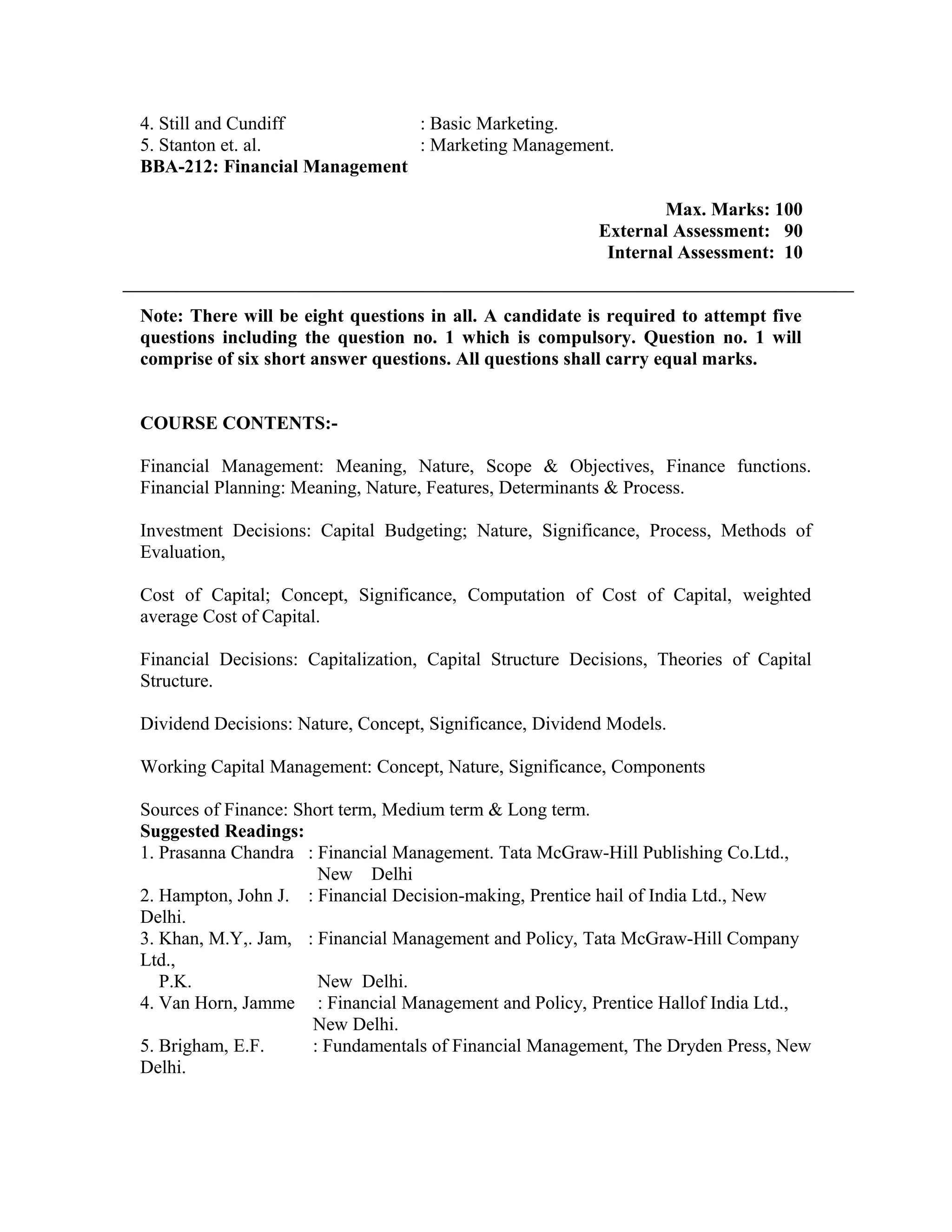 4. Still and Cundiff : Basic Marketing.
5. Stanton et. al. : Marketing Management.
BBA-212: Financial Management
Max. Marks: 100
External Assessment: 90
Internal Assessment: 10
Note: There will be eight questions in all. A candidate is required to attempt five
questions including the question no. 1 which is compulsory. Question no. 1 will
comprise of six short answer questions. All questions shall carry equal marks.
COURSE CONTENTS:-
Financial Management: Meaning, Nature, Scope & Objectives, Finance functions.
Financial Planning: Meaning, Nature, Features, Determinants & Process.
Investment Decisions: Capital Budgeting; Nature, Significance, Process, Methods of
Evaluation,
Cost of Capital; Concept, Significance, Computation of Cost of Capital, weighted
average Cost of Capital.
Financial Decisions: Capitalization, Capital Structure Decisions, Theories of Capital
Structure.
Dividend Decisions: Nature, Concept, Significance, Dividend Models.
Working Capital Management: Concept, Nature, Significance, Components
Sources of Finance: Short term, Medium term & Long term.
Suggested Readings:
1. Prasanna Chandra : Financial Management. Tata McGraw-Hill Publishing Co.Ltd.,
New Delhi
2. Hampton, John J. : Financial Decision-making, Prentice hail of India Ltd., New
Delhi.
3. Khan, M.Y,. Jam, : Financial Management and Policy, Tata McGraw-Hill Company
Ltd.,
P.K. New Delhi.
4. Van Horn, Jamme : Financial Management and Policy, Prentice Hallof India Ltd.,
New Delhi.
5. Brigham, E.F. : Fundamentals of Financial Management, The Dryden Press, New
Delhi.
 