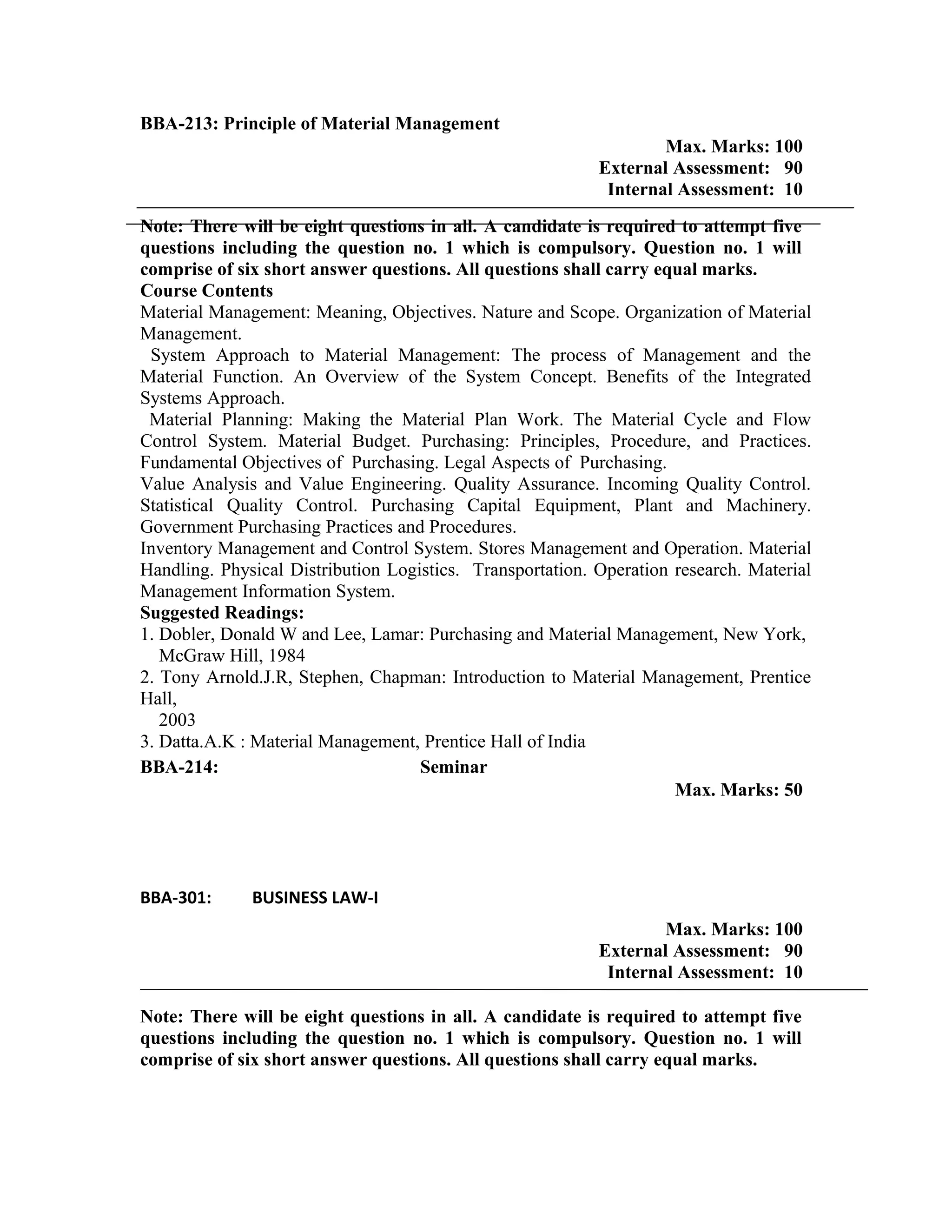BBA-213: Principle of Material Management
Max. Marks: 100
External Assessment: 90
Internal Assessment: 10
Note: There will be eight questions in all. A candidate is required to attempt five
questions including the question no. 1 which is compulsory. Question no. 1 will
comprise of six short answer questions. All questions shall carry equal marks.
Course Contents
Material Management: Meaning, Objectives. Nature and Scope. Organization of Material
Management.
System Approach to Material Management: The process of Management and the
Material Function. An Overview of the System Concept. Benefits of the Integrated
Systems Approach.
Material Planning: Making the Material Plan Work. The Material Cycle and Flow
Control System. Material Budget. Purchasing: Principles, Procedure, and Practices.
Fundamental Objectives of Purchasing. Legal Aspects of Purchasing.
Value Analysis and Value Engineering. Quality Assurance. Incoming Quality Control.
Statistical Quality Control. Purchasing Capital Equipment, Plant and Machinery.
Government Purchasing Practices and Procedures.
Inventory Management and Control System. Stores Management and Operation. Material
Handling. Physical Distribution Logistics. Transportation. Operation research. Material
Management Information System.
Suggested Readings:
1. Dobler, Donald W and Lee, Lamar: Purchasing and Material Management, New York,
McGraw Hill, 1984
2. Tony Arnold.J.R, Stephen, Chapman: Introduction to Material Management, Prentice
Hall,
2003
3. Datta.A.K : Material Management, Prentice Hall of India
BBA-214: Seminar
Max. Marks: 50
BBA-301: BUSINESS LAW-I
Max. Marks: 100
External Assessment: 90
Internal Assessment: 10
Note: There will be eight questions in all. A candidate is required to attempt five
questions including the question no. 1 which is compulsory. Question no. 1 will
comprise of six short answer questions. All questions shall carry equal marks.
 