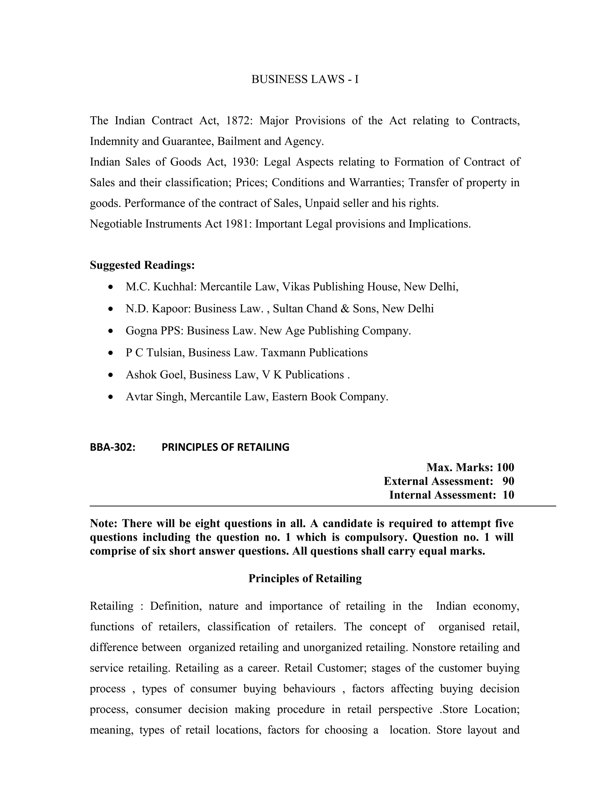 BUSINESS LAWS - I
The Indian Contract Act, 1872: Major Provisions of the Act relating to Contracts,
Indemnity and Guarantee, Bailment and Agency.
Indian Sales of Goods Act, 1930: Legal Aspects relating to Formation of Contract of
Sales and their classification; Prices; Conditions and Warranties; Transfer of property in
goods. Performance of the contract of Sales, Unpaid seller and his rights.
Negotiable Instruments Act 1981: Important Legal provisions and Implications.
Suggested Readings:
• M.C. Kuchhal: Mercantile Law, Vikas Publishing House, New Delhi,
• N.D. Kapoor: Business Law. , Sultan Chand & Sons, New Delhi
• Gogna PPS: Business Law. New Age Publishing Company.
• P C Tulsian, Business Law. Taxmann Publications
• Ashok Goel, Business Law, V K Publications .
• Avtar Singh, Mercantile Law, Eastern Book Company.
BBA-302: PRINCIPLES OF RETAILING
Max. Marks: 100
External Assessment: 90
Internal Assessment: 10
Note: There will be eight questions in all. A candidate is required to attempt five
questions including the question no. 1 which is compulsory. Question no. 1 will
comprise of six short answer questions. All questions shall carry equal marks.
Principles of Retailing
Retailing : Definition, nature and importance of retailing in the Indian economy,
functions of retailers, classification of retailers. The concept of organised retail,
difference between organized retailing and unorganized retailing. Nonstore retailing and
service retailing. Retailing as a career. Retail Customer; stages of the customer buying
process , types of consumer buying behaviours , factors affecting buying decision
process, consumer decision making procedure in retail perspective .Store Location;
meaning, types of retail locations, factors for choosing a location. Store layout and
 