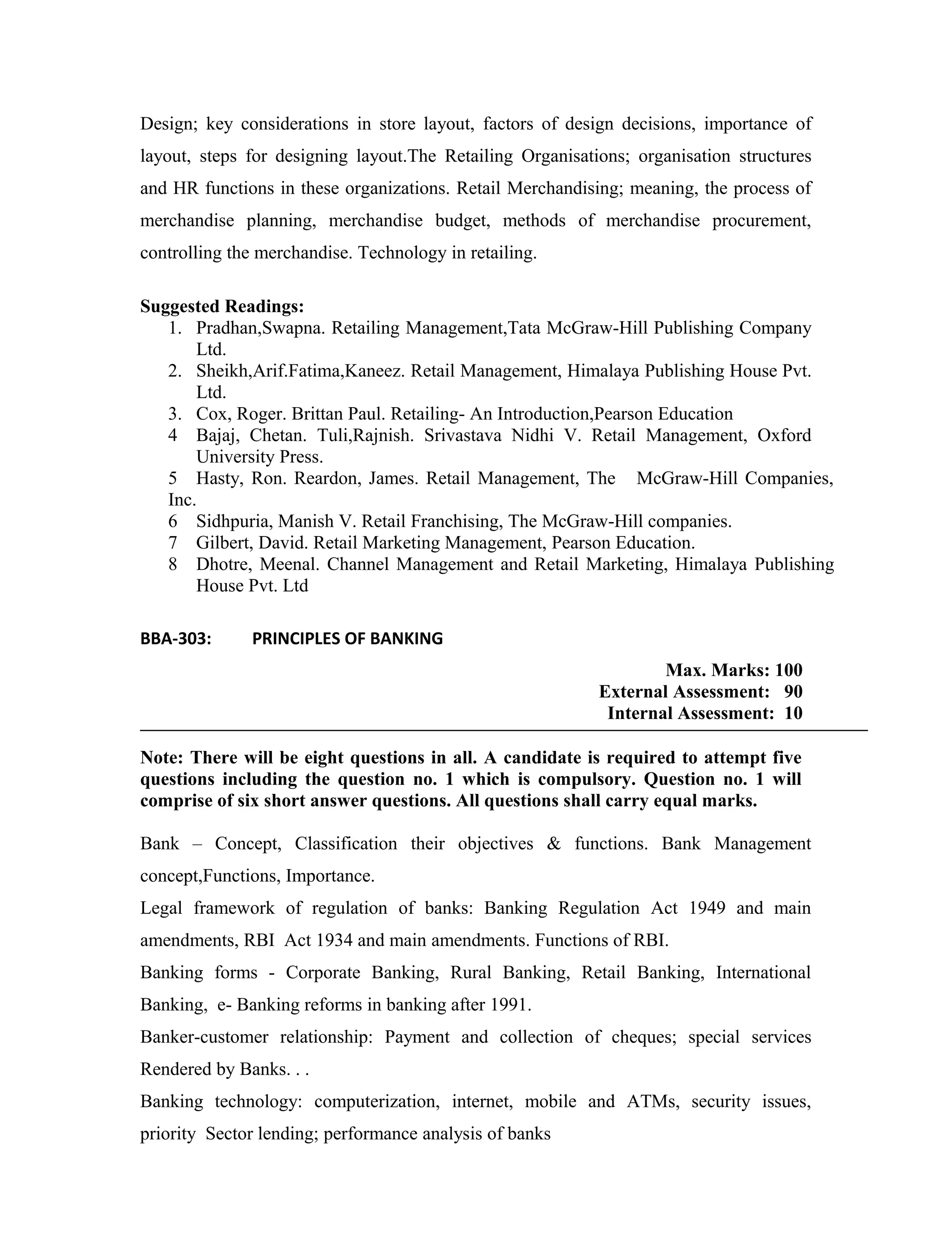 Design; key considerations in store layout, factors of design decisions, importance of
layout, steps for designing layout.The Retailing Organisations; organisation structures
and HR functions in these organizations. Retail Merchandising; meaning, the process of
merchandise planning, merchandise budget, methods of merchandise procurement,
controlling the merchandise. Technology in retailing.
Suggested Readings:
1. Pradhan,Swapna. Retailing Management,Tata McGraw-Hill Publishing Company
Ltd.
2. Sheikh,Arif.Fatima,Kaneez. Retail Management, Himalaya Publishing House Pvt.
Ltd.
3. Cox, Roger. Brittan Paul. Retailing- An Introduction,Pearson Education
4 Bajaj, Chetan. Tuli,Rajnish. Srivastava Nidhi V. Retail Management, Oxford
University Press.
5 Hasty, Ron. Reardon, James. Retail Management, The McGraw-Hill Companies,
Inc.
6 Sidhpuria, Manish V. Retail Franchising, The McGraw-Hill companies.
7 Gilbert, David. Retail Marketing Management, Pearson Education.
8 Dhotre, Meenal. Channel Management and Retail Marketing, Himalaya Publishing
House Pvt. Ltd
BBA-303: PRINCIPLES OF BANKING
Max. Marks: 100
External Assessment: 90
Internal Assessment: 10
Note: There will be eight questions in all. A candidate is required to attempt five
questions including the question no. 1 which is compulsory. Question no. 1 will
comprise of six short answer questions. All questions shall carry equal marks.
Bank – Concept, Classification their objectives & functions. Bank Management
concept,Functions, Importance.
Legal framework of regulation of banks: Banking Regulation Act 1949 and main
amendments, RBI Act 1934 and main amendments. Functions of RBI.
Banking forms - Corporate Banking, Rural Banking, Retail Banking, International
Banking, e- Banking reforms in banking after 1991.
Banker-customer relationship: Payment and collection of cheques; special services
Rendered by Banks. . .
Banking technology: computerization, internet, mobile and ATMs, security issues,
priority Sector lending; performance analysis of banks
 