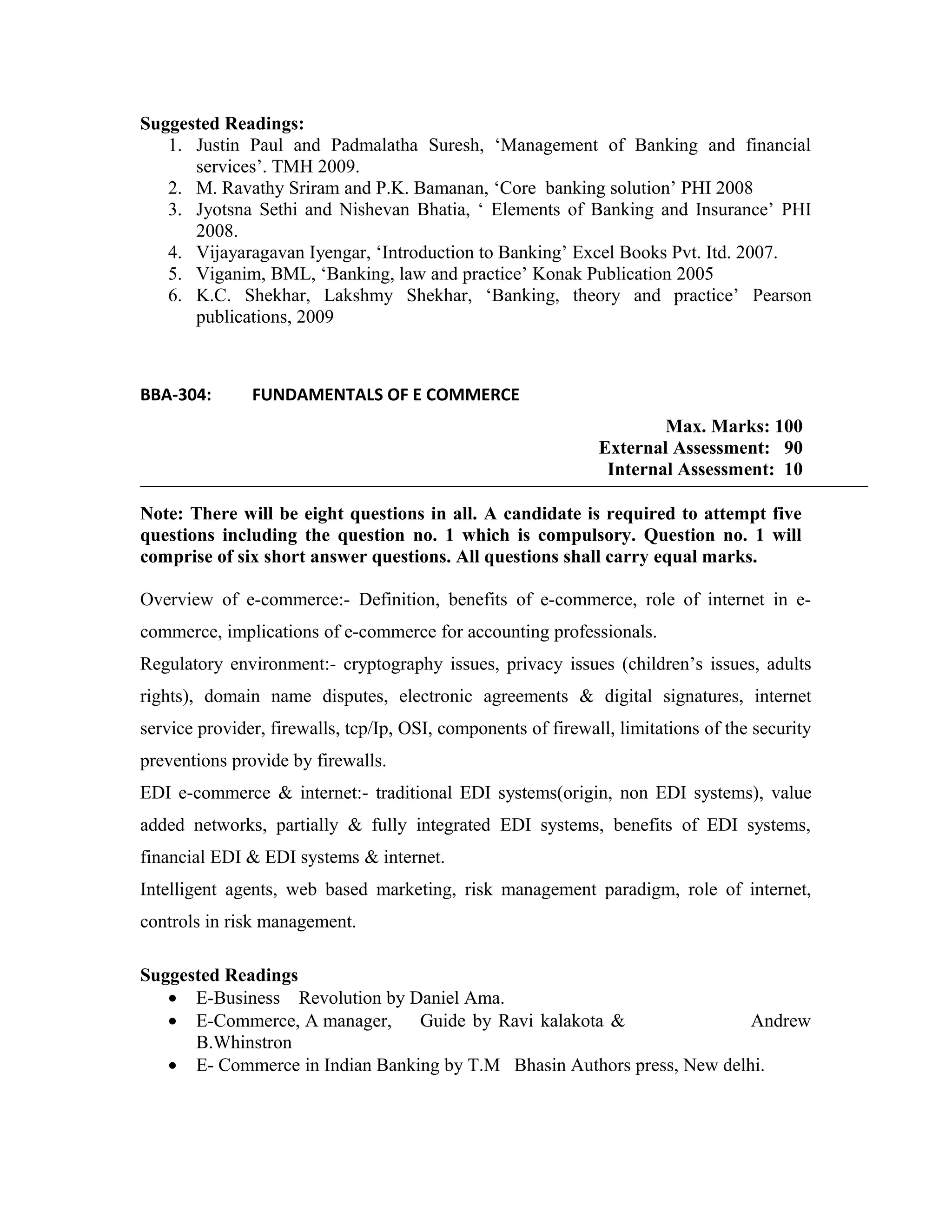 Suggested Readings:
1. Justin Paul and Padmalatha Suresh, ‘Management of Banking and financial
services’. TMH 2009.
2. M. Ravathy Sriram and P.K. Bamanan, ‘Core banking solution’ PHI 2008
3. Jyotsna Sethi and Nishevan Bhatia, ‘ Elements of Banking and Insurance’ PHI
2008.
4. Vijayaragavan Iyengar, ‘Introduction to Banking’ Excel Books Pvt. Itd. 2007.
5. Viganim, BML, ‘Banking, law and practice’ Konak Publication 2005
6. K.C. Shekhar, Lakshmy Shekhar, ‘Banking, theory and practice’ Pearson
publications, 2009
BBA-304: FUNDAMENTALS OF E COMMERCE
Max. Marks: 100
External Assessment: 90
Internal Assessment: 10
Note: There will be eight questions in all. A candidate is required to attempt five
questions including the question no. 1 which is compulsory. Question no. 1 will
comprise of six short answer questions. All questions shall carry equal marks.
Overview of e-commerce:- Definition, benefits of e-commerce, role of internet in e-
commerce, implications of e-commerce for accounting professionals.
Regulatory environment:- cryptography issues, privacy issues (children’s issues, adults
rights), domain name disputes, electronic agreements & digital signatures, internet
service provider, firewalls, tcp/Ip, OSI, components of firewall, limitations of the security
preventions provide by firewalls.
EDI e-commerce & internet:- traditional EDI systems(origin, non EDI systems), value
added networks, partially & fully integrated EDI systems, benefits of EDI systems,
financial EDI & EDI systems & internet.
Intelligent agents, web based marketing, risk management paradigm, role of internet,
controls in risk management.
Suggested Readings
• E-Business Revolution by Daniel Ama.
• E-Commerce, A manager, Guide by Ravi kalakota & Andrew
B.Whinstron
• E- Commerce in Indian Banking by T.M Bhasin Authors press, New delhi.
 