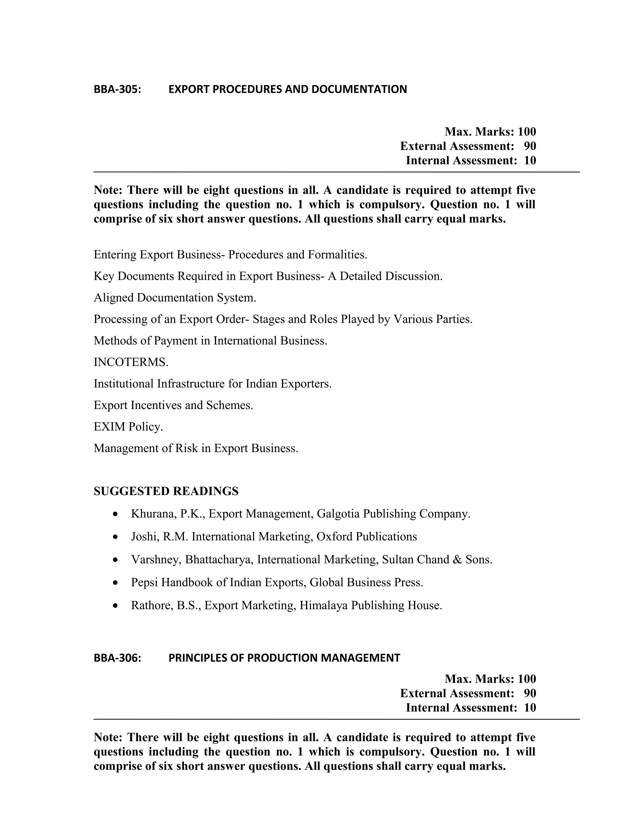 BBA-305: EXPORT PROCEDURES AND DOCUMENTATION
Max. Marks: 100
External Assessment: 90
Internal Assessment: 10
Note: There will be eight questions in all. A candidate is required to attempt five
questions including the question no. 1 which is compulsory. Question no. 1 will
comprise of six short answer questions. All questions shall carry equal marks.
Entering Export Business- Procedures and Formalities.
Key Documents Required in Export Business- A Detailed Discussion.
Aligned Documentation System.
Processing of an Export Order- Stages and Roles Played by Various Parties.
Methods of Payment in International Business.
INCOTERMS.
Institutional Infrastructure for Indian Exporters.
Export Incentives and Schemes.
EXIM Policy.
Management of Risk in Export Business.
SUGGESTED READINGS
• Khurana, P.K., Export Management, Galgotia Publishing Company.
• Joshi, R.M. International Marketing, Oxford Publications
• Varshney, Bhattacharya, International Marketing, Sultan Chand & Sons.
• Pepsi Handbook of Indian Exports, Global Business Press.
• Rathore, B.S., Export Marketing, Himalaya Publishing House.
BBA-306: PRINCIPLES OF PRODUCTION MANAGEMENT
Max. Marks: 100
External Assessment: 90
Internal Assessment: 10
Note: There will be eight questions in all. A candidate is required to attempt five
questions including the question no. 1 which is compulsory. Question no. 1 will
comprise of six short answer questions. All questions shall carry equal marks.
 