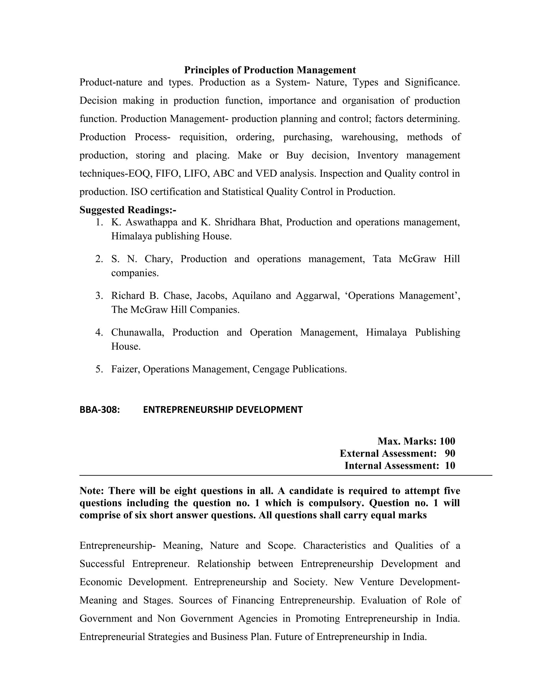 Principles of Production Management
Product-nature and types. Production as a System- Nature, Types and Significance.
Decision making in production function, importance and organisation of production
function. Production Management- production planning and control; factors determining.
Production Process- requisition, ordering, purchasing, warehousing, methods of
production, storing and placing. Make or Buy decision, Inventory management
techniques-EOQ, FIFO, LIFO, ABC and VED analysis. Inspection and Quality control in
production. ISO certification and Statistical Quality Control in Production.
Suggested Readings:-
1. K. Aswathappa and K. Shridhara Bhat, Production and operations management,
Himalaya publishing House.
2. S. N. Chary, Production and operations management, Tata McGraw Hill
companies.
3. Richard B. Chase, Jacobs, Aquilano and Aggarwal, ‘Operations Management’,
The McGraw Hill Companies.
4. Chunawalla, Production and Operation Management, Himalaya Publishing
House.
5. Faizer, Operations Management, Cengage Publications.
BBA-308: ENTREPRENEURSHIP DEVELOPMENT
Max. Marks: 100
External Assessment: 90
Internal Assessment: 10
Note: There will be eight questions in all. A candidate is required to attempt five
questions including the question no. 1 which is compulsory. Question no. 1 will
comprise of six short answer questions. All questions shall carry equal marks
Entrepreneurship- Meaning, Nature and Scope. Characteristics and Qualities of a
Successful Entrepreneur. Relationship between Entrepreneurship Development and
Economic Development. Entrepreneurship and Society. New Venture Development-
Meaning and Stages. Sources of Financing Entrepreneurship. Evaluation of Role of
Government and Non Government Agencies in Promoting Entrepreneurship in India.
Entrepreneurial Strategies and Business Plan. Future of Entrepreneurship in India.
 