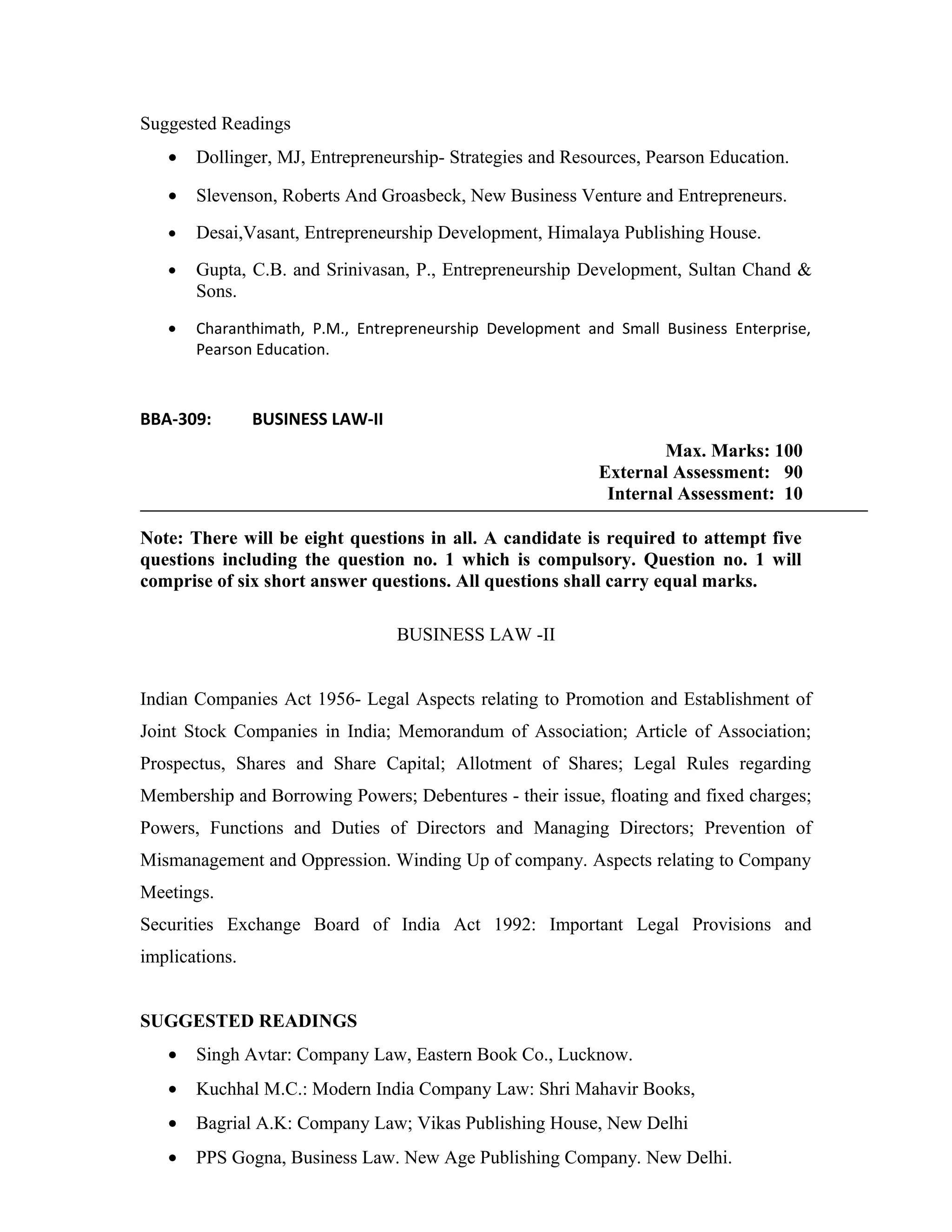 Suggested Readings
• Dollinger, MJ, Entrepreneurship- Strategies and Resources, Pearson Education.
• Slevenson, Roberts And Groasbeck, New Business Venture and Entrepreneurs.
• Desai,Vasant, Entrepreneurship Development, Himalaya Publishing House.
• Gupta, C.B. and Srinivasan, P., Entrepreneurship Development, Sultan Chand &
Sons.
• Charanthimath, P.M., Entrepreneurship Development and Small Business Enterprise,
Pearson Education.
BBA-309: BUSINESS LAW-II
Max. Marks: 100
External Assessment: 90
Internal Assessment: 10
Note: There will be eight questions in all. A candidate is required to attempt five
questions including the question no. 1 which is compulsory. Question no. 1 will
comprise of six short answer questions. All questions shall carry equal marks.
BUSINESS LAW -II
Indian Companies Act 1956- Legal Aspects relating to Promotion and Establishment of
Joint Stock Companies in India; Memorandum of Association; Article of Association;
Prospectus, Shares and Share Capital; Allotment of Shares; Legal Rules regarding
Membership and Borrowing Powers; Debentures - their issue, floating and fixed charges;
Powers, Functions and Duties of Directors and Managing Directors; Prevention of
Mismanagement and Oppression. Winding Up of company. Aspects relating to Company
Meetings.
Securities Exchange Board of India Act 1992: Important Legal Provisions and
implications.
SUGGESTED READINGS
• Singh Avtar: Company Law, Eastern Book Co., Lucknow.
• Kuchhal M.C.: Modern India Company Law: Shri Mahavir Books,
• Bagrial A.K: Company Law; Vikas Publishing House, New Delhi
• PPS Gogna, Business Law. New Age Publishing Company. New Delhi.
 