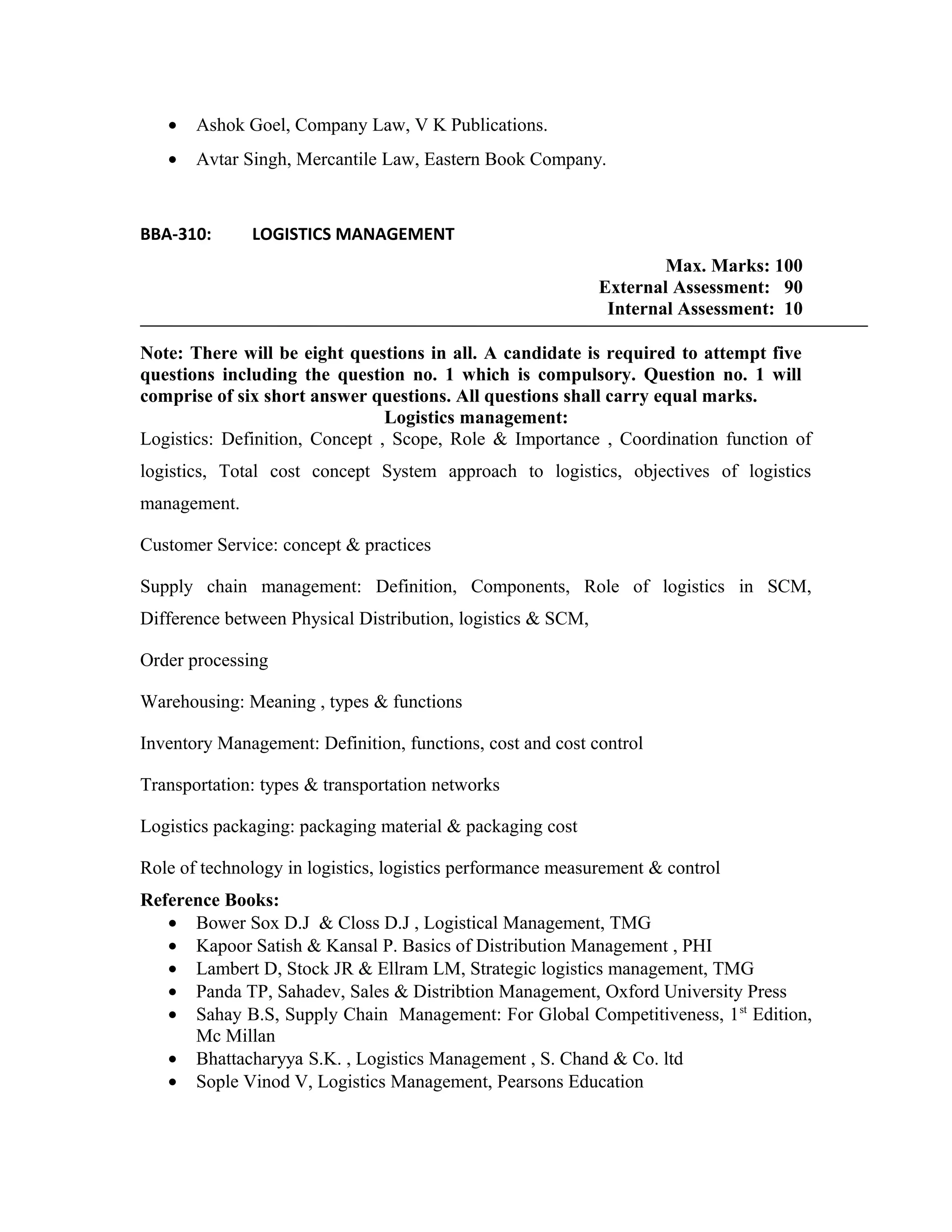 • Ashok Goel, Company Law, V K Publications.
• Avtar Singh, Mercantile Law, Eastern Book Company.
BBA-310: LOGISTICS MANAGEMENT
Max. Marks: 100
External Assessment: 90
Internal Assessment: 10
Note: There will be eight questions in all. A candidate is required to attempt five
questions including the question no. 1 which is compulsory. Question no. 1 will
comprise of six short answer questions. All questions shall carry equal marks.
Logistics management:
Logistics: Definition, Concept , Scope, Role & Importance , Coordination function of
logistics, Total cost concept System approach to logistics, objectives of logistics
management.
Customer Service: concept & practices
Supply chain management: Definition, Components, Role of logistics in SCM,
Difference between Physical Distribution, logistics & SCM,
Order processing
Warehousing: Meaning , types & functions
Inventory Management: Definition, functions, cost and cost control
Transportation: types & transportation networks
Logistics packaging: packaging material & packaging cost
Role of technology in logistics, logistics performance measurement & control
Reference Books:
• Bower Sox D.J & Closs D.J , Logistical Management, TMG
• Kapoor Satish & Kansal P. Basics of Distribution Management , PHI
• Lambert D, Stock JR & Ellram LM, Strategic logistics management, TMG
• Panda TP, Sahadev, Sales & Distribtion Management, Oxford University Press
• Sahay B.S, Supply Chain Management: For Global Competitiveness, 1st
Edition,
Mc Millan
• Bhattacharyya S.K. , Logistics Management , S. Chand & Co. ltd
• Sople Vinod V, Logistics Management, Pearsons Education
 