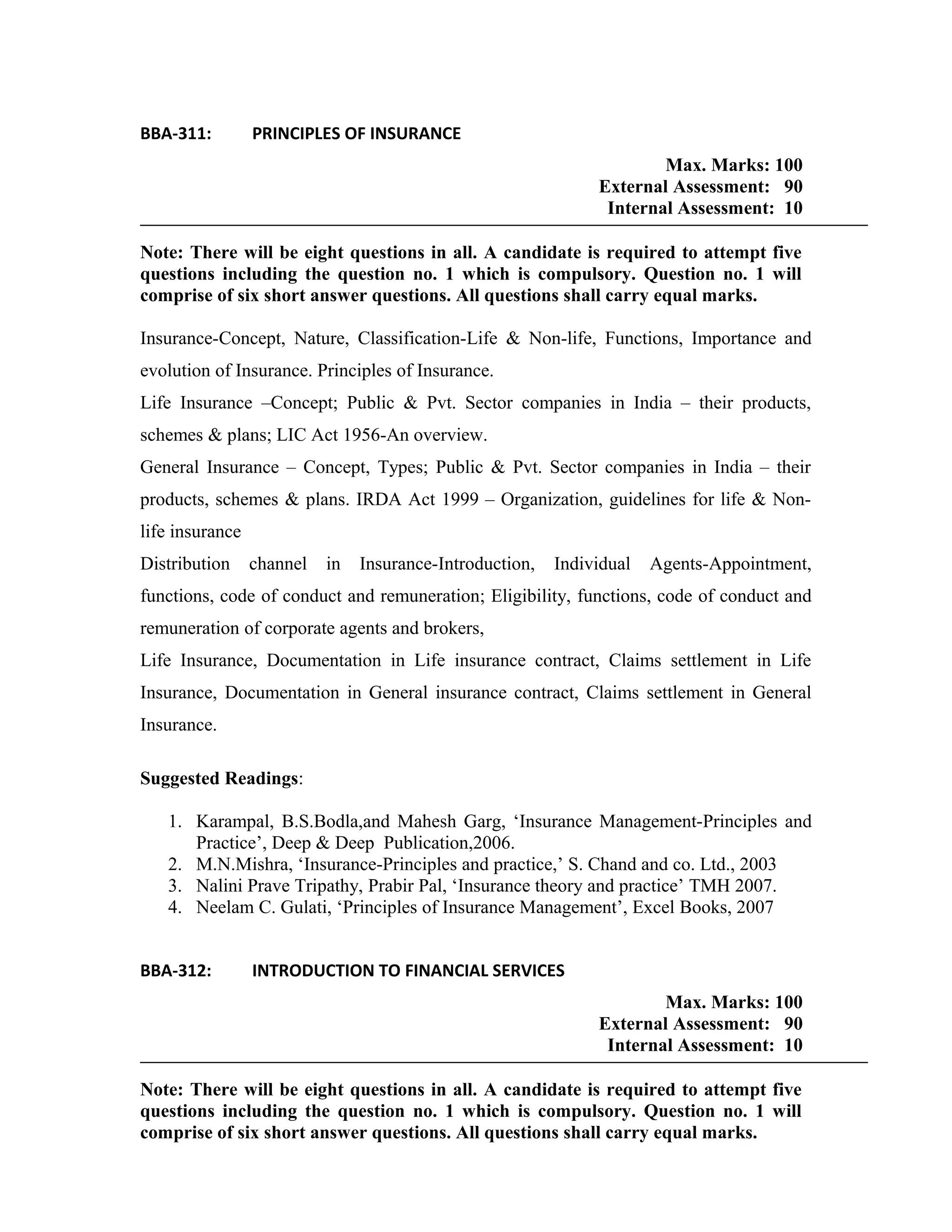 BBA-311: PRINCIPLES OF INSURANCE
Max. Marks: 100
External Assessment: 90
Internal Assessment: 10
Note: There will be eight questions in all. A candidate is required to attempt five
questions including the question no. 1 which is compulsory. Question no. 1 will
comprise of six short answer questions. All questions shall carry equal marks.
Insurance-Concept, Nature, Classification-Life & Non-life, Functions, Importance and
evolution of Insurance. Principles of Insurance.
Life Insurance –Concept; Public & Pvt. Sector companies in India – their products,
schemes & plans; LIC Act 1956-An overview.
General Insurance – Concept, Types; Public & Pvt. Sector companies in India – their
products, schemes & plans. IRDA Act 1999 – Organization, guidelines for life & Non-
life insurance
Distribution channel in Insurance-Introduction, Individual Agents-Appointment,
functions, code of conduct and remuneration; Eligibility, functions, code of conduct and
remuneration of corporate agents and brokers,
Life Insurance, Documentation in Life insurance contract, Claims settlement in Life
Insurance, Documentation in General insurance contract, Claims settlement in General
Insurance.
Suggested Readings:
1. Karampal, B.S.Bodla,and Mahesh Garg, ‘Insurance Management-Principles and
Practice’, Deep & Deep Publication,2006.
2. M.N.Mishra, ‘Insurance-Principles and practice,’ S. Chand and co. Ltd., 2003
3. Nalini Prave Tripathy, Prabir Pal, ‘Insurance theory and practice’ TMH 2007.
4. Neelam C. Gulati, ‘Principles of Insurance Management’, Excel Books, 2007
BBA-312: INTRODUCTION TO FINANCIAL SERVICES
Max. Marks: 100
External Assessment: 90
Internal Assessment: 10
Note: There will be eight questions in all. A candidate is required to attempt five
questions including the question no. 1 which is compulsory. Question no. 1 will
comprise of six short answer questions. All questions shall carry equal marks.
 