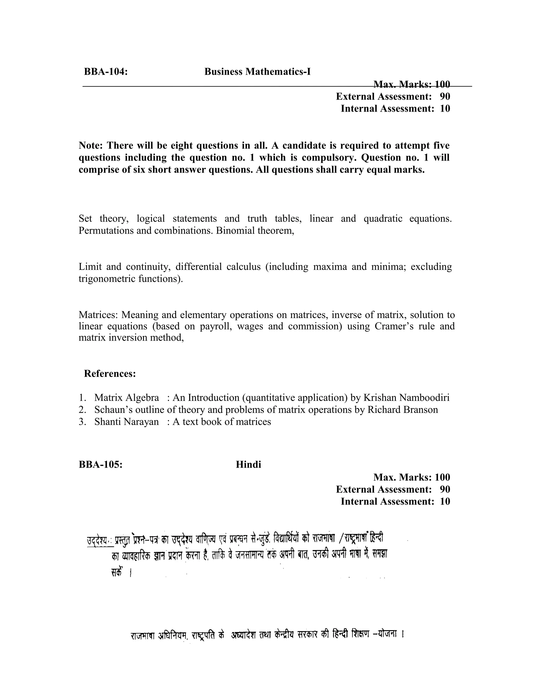 BBA-104: Business Mathematics-I
Max. Marks: 100
External Assessment: 90
Internal Assessment: 10
Note: There will be eight questions in all. A candidate is required to attempt five
questions including the question no. 1 which is compulsory. Question no. 1 will
comprise of six short answer questions. All questions shall carry equal marks.
Set theory, logical statements and truth tables, linear and quadratic equations.
Permutations and combinations. Binomial theorem,
Limit and continuity, differential calculus (including maxima and minima; excluding
trigonometric functions).
Matrices: Meaning and elementary operations on matrices, inverse of matrix, solution to
linear equations (based on payroll, wages and commission) using Cramer’s rule and
matrix inversion method,
References:
1. Matrix Algebra : An Introduction (quantitative application) by Krishan Namboodiri
2. Schaun’s outline of theory and problems of matrix operations by Richard Branson
3. Shanti Narayan : A text book of matrices
BBA-105: Hindi
Max. Marks: 100
External Assessment: 90
Internal Assessment: 10
 