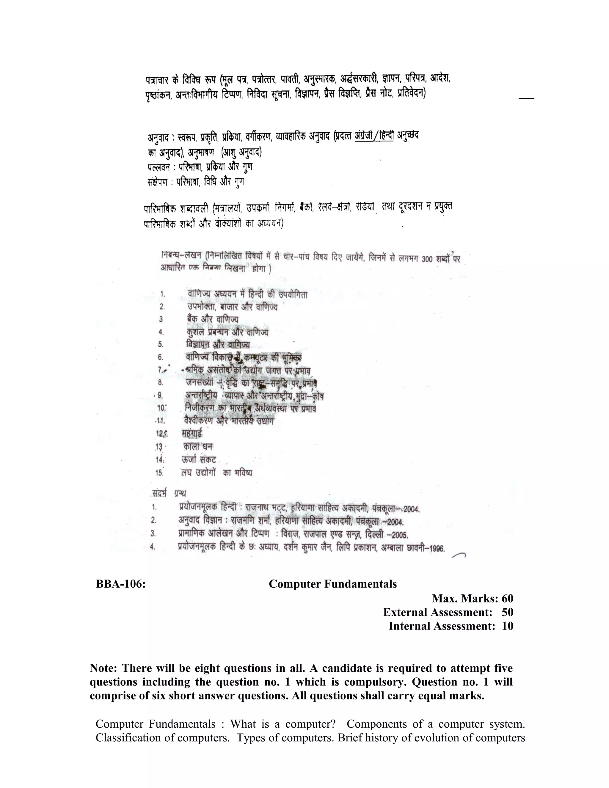 BBA-106: Computer Fundamentals
Max. Marks: 60
External Assessment: 50
Internal Assessment: 10
Note: There will be eight questions in all. A candidate is required to attempt five
questions including the question no. 1 which is compulsory. Question no. 1 will
comprise of six short answer questions. All questions shall carry equal marks.
Computer Fundamentals : What is a computer? Components of a computer system.
Classification of computers. Types of computers. Brief history of evolution of computers
 