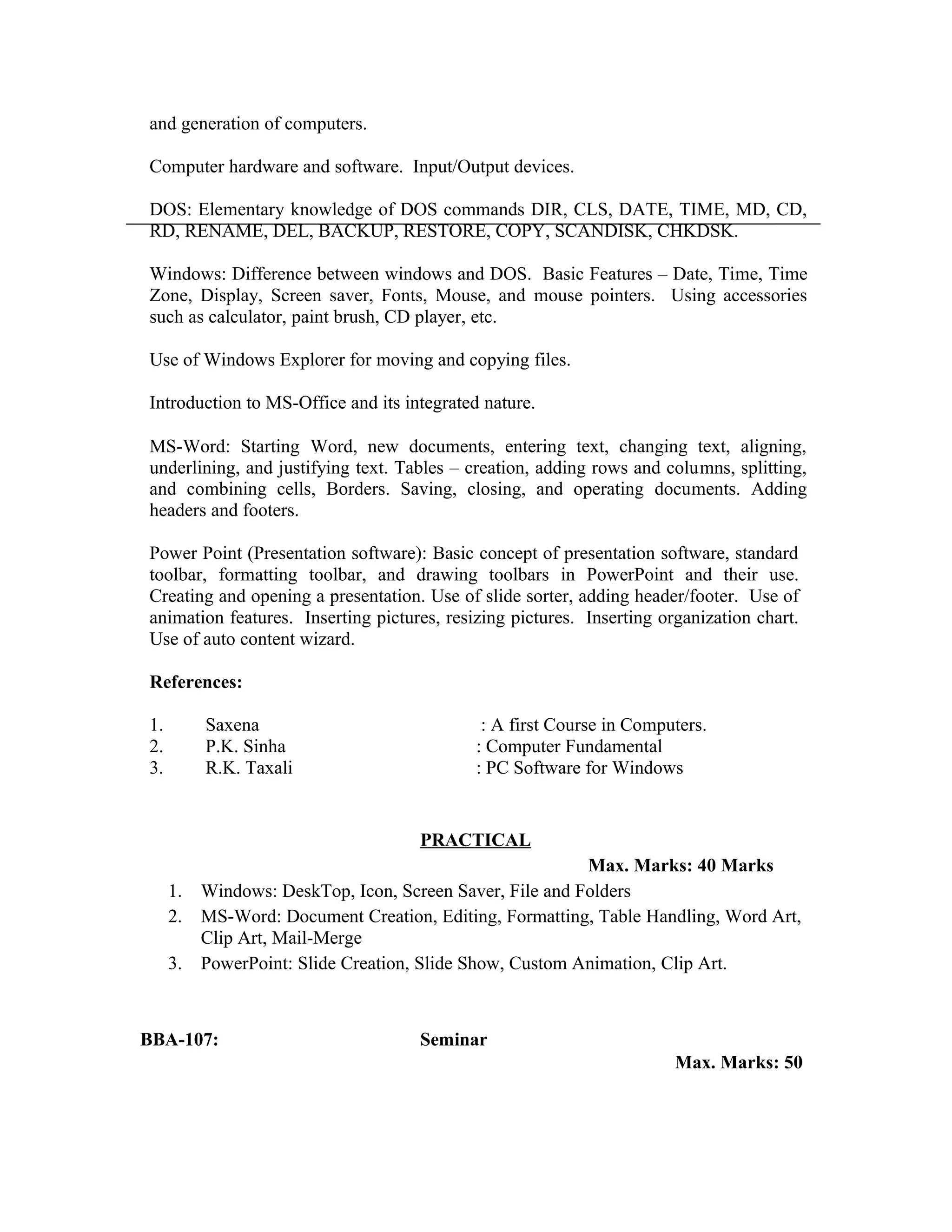 and generation of computers.
Computer hardware and software. Input/Output devices.
DOS: Elementary knowledge of DOS commands DIR, CLS, DATE, TIME, MD, CD,
RD, RENAME, DEL, BACKUP, RESTORE, COPY, SCANDISK, CHKDSK.
Windows: Difference between windows and DOS. Basic Features – Date, Time, Time
Zone, Display, Screen saver, Fonts, Mouse, and mouse pointers. Using accessories
such as calculator, paint brush, CD player, etc.
Use of Windows Explorer for moving and copying files.
Introduction to MS-Office and its integrated nature.
MS-Word: Starting Word, new documents, entering text, changing text, aligning,
underlining, and justifying text. Tables – creation, adding rows and columns, splitting,
and combining cells, Borders. Saving, closing, and operating documents. Adding
headers and footers.
Power Point (Presentation software): Basic concept of presentation software, standard
toolbar, formatting toolbar, and drawing toolbars in PowerPoint and their use.
Creating and opening a presentation. Use of slide sorter, adding header/footer. Use of
animation features. Inserting pictures, resizing pictures. Inserting organization chart.
Use of auto content wizard.
References:
1. Saxena : A first Course in Computers.
2. P.K. Sinha : Computer Fundamental
3. R.K. Taxali : PC Software for Windows
PRACTICAL
Max. Marks: 40 Marks
1. Windows: DeskTop, Icon, Screen Saver, File and Folders
2. MS-Word: Document Creation, Editing, Formatting, Table Handling, Word Art,
Clip Art, Mail-Merge
3. PowerPoint: Slide Creation, Slide Show, Custom Animation, Clip Art.
BBA-107: Seminar
Max. Marks: 50
 
