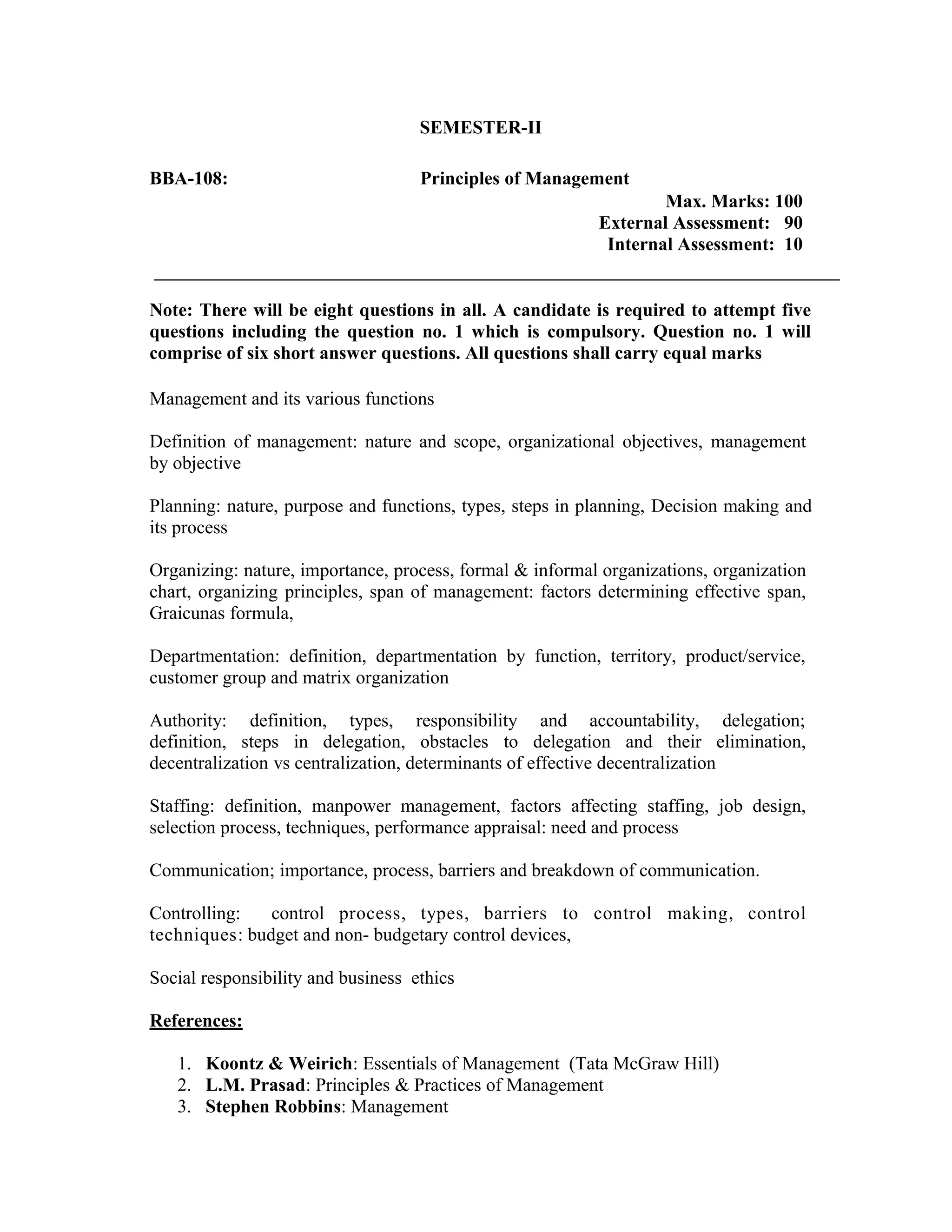 SEMESTER-II
BBA-108: Principles of Management
Max. Marks: 100
External Assessment: 90
Internal Assessment: 10
Note: There will be eight questions in all. A candidate is required to attempt five
questions including the question no. 1 which is compulsory. Question no. 1 will
comprise of six short answer questions. All questions shall carry equal marks
Management and its various functions
Definition of management: nature and scope, organizational objectives, management
by objective
Planning: nature, purpose and functions, types, steps in planning, Decision making and
its process
Organizing: nature, importance, process, formal & informal organizations, organization
chart, organizing principles, span of management: factors determining effective span,
Graicunas formula,
Departmentation: definition, departmentation by function, territory, product/service,
customer group and matrix organization
Authority: definition, types, responsibility and accountability, delegation;
definition, steps in delegation, obstacles to delegation and their elimination,
decentralization vs centralization, determinants of effective decentralization
Staffing: definition, manpower management, factors affecting staffing, job design,
selection process, techniques, performance appraisal: need and process
Communication; importance, process, barriers and breakdown of communication.
Controlling: control process, types, barriers to control making, control
techniques: budget and non- budgetary control devices,
Social responsibility and business ethics
References:
1. Koontz & Weirich: Essentials of Management (Tata McGraw Hill)
2. L.M. Prasad: Principles & Practices of Management
3. Stephen Robbins: Management
 