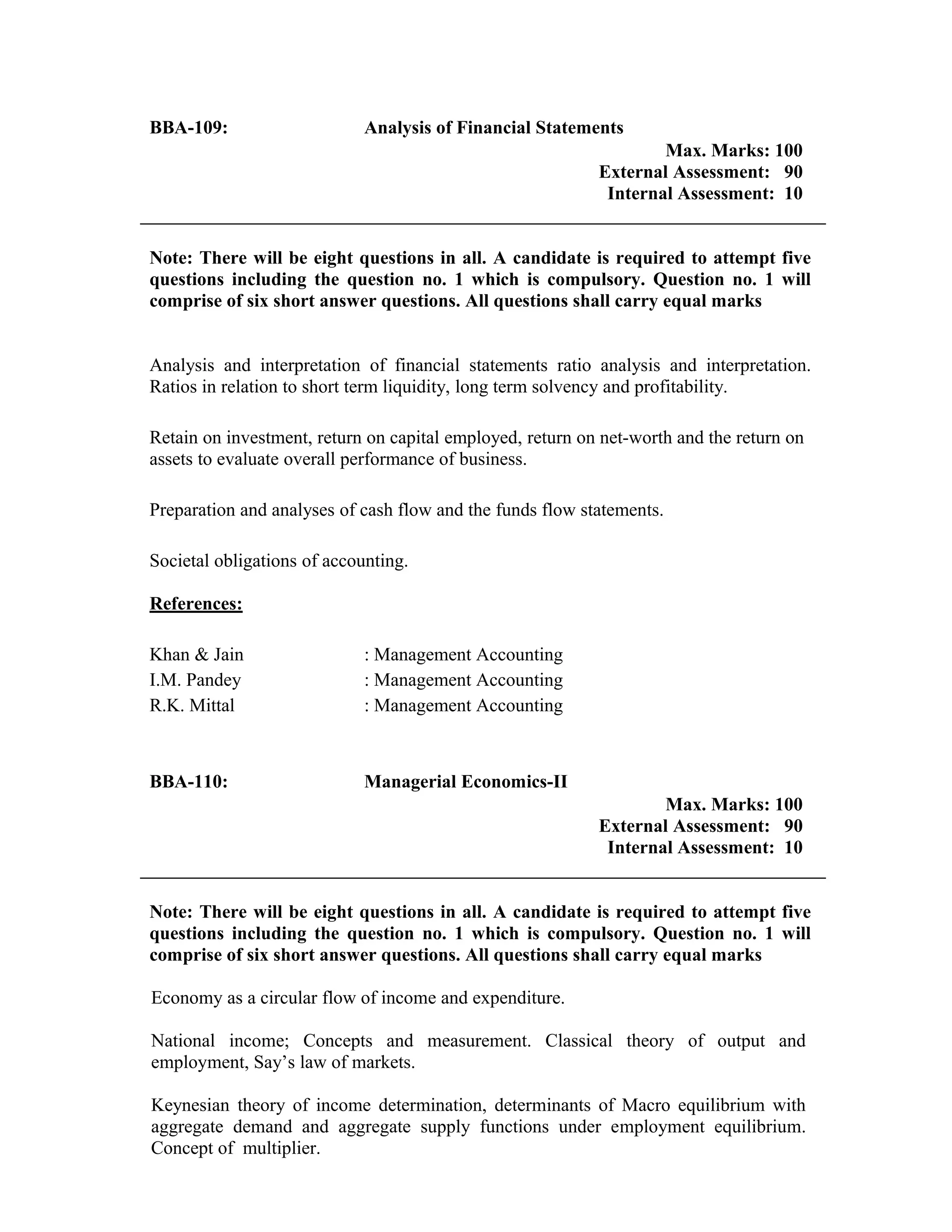 BBA-109: Analysis of Financial Statements
Max. Marks: 100
External Assessment: 90
Internal Assessment: 10
Note: There will be eight questions in all. A candidate is required to attempt five
questions including the question no. 1 which is compulsory. Question no. 1 will
comprise of six short answer questions. All questions shall carry equal marks
Analysis and interpretation of financial statements ratio analysis and interpretation.
Ratios in relation to short term liquidity, long term solvency and profitability.
Retain on investment, return on capital employed, return on net-worth and the return on
assets to evaluate overall performance of business.
Preparation and analyses of cash flow and the funds flow statements.
Societal obligations of accounting.
References:
Khan & Jain : Management Accounting
I.M. Pandey : Management Accounting
R.K. Mittal : Management Accounting
BBA-110: Managerial Economics-II
Max. Marks: 100
External Assessment: 90
Internal Assessment: 10
Note: There will be eight questions in all. A candidate is required to attempt five
questions including the question no. 1 which is compulsory. Question no. 1 will
comprise of six short answer questions. All questions shall carry equal marks
Economy as a circular flow of income and expenditure.
National income; Concepts and measurement. Classical theory of output and
employment, Say’s law of markets.
Keynesian theory of income determination, determinants of Macro equilibrium with
aggregate demand and aggregate supply functions under employment equilibrium.
Concept of multiplier.
 