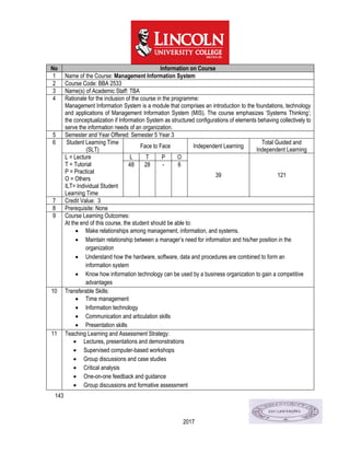 143
2017
No Information on Course
1 Name of the Course: Management Information System
2 Course Code: BBA 2533
3 Name(s) of Academic Staff: TBA
4 Rationale for the inclusion of the course in the programme:
Management Information System is a module that comprises an introduction to the foundations, technology
and applications of Management Information System (MIS). The course emphasizes ‘Systems Thinking’;
the conceptualization if Information System as structured configurations of elements behaving collectively to
serve the information needs of an organization.
5 Semester and Year Offered: Semester 5 Year 3
6 Student Learning Time
(SLT)
Face to Face Independent Learning
Total Guided and
Independent Learning
L = Lecture
T = Tutorial
P = Practical
O = Others
ILT= Individual Student
Learning Time
L T P O
39 121
48 28 - 6
7 Credit Value: 3
8 Prerequisite: None
9 Course Learning Outcomes:
At the end of this course, the student should be able to:
 Make relationships among management, information, and systems.
 Maintain relationship between a manager’s need for information and his/her position in the
organization
 Understand how the hardware, software, data and procedures are combined to form an
information system
 Know how information technology can be used by a business organization to gain a competitive
advantages
10 Transferable Skills:
 Time management
 Information technology
 Communication and articulation skills
 Presentation skills
11 Teaching Learning and Assessment Strategy:
 Lectures, presentations and demonstrations
 Supervised computer-based workshops
 Group discussions and case studies
 Critical analysis
 One-on-one feedback and guidance
 Group discussions and formative assessment
 