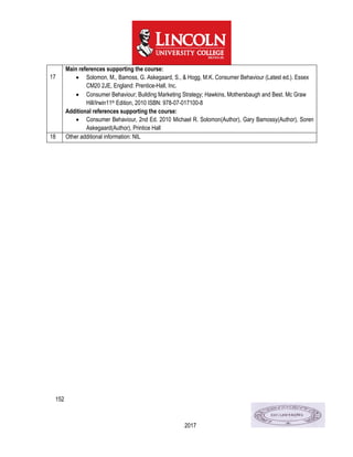 152
2017
17
Main references supporting the course:
 Solomon, M., Bamoss, G. Askegaard, S., & Hogg, M.K. Consumer Behaviour (Latest ed.). Essex
CM20 2JE, England: Prentice-Hall, Inc.
 Consumer Behaviour; Building Marketing Strategy; Hawkins, Mothersbaugh and Best. Mc Graw
Hill/Irwin11th Edition, 2010 ISBN: 978-07-017100-8
Additional references supporting the course:
 Consumer Behaviour, 2nd Ed. 2010 Michael R. Solomon(Author), Gary Bamossy(Author), Soren
Askegaard(Author), Printice Hall
18 Other additional information: NIL
 