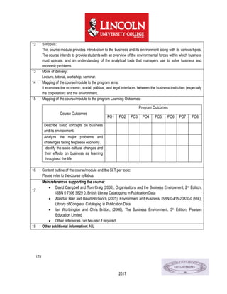 178
2017
12 Synopsis:
This course module provides introduction to the business and its environment along with its various types.
The course intends to provide students with an overview of the environmental forces within which business
must operate, and an understanding of the analytical tools that managers use to solve business and
economic problems.
13 Mode of delivery:
Lecture, tutorial, workshop, seminar.
14 Mapping of the course/module to the program aims:
It examines the economic, social, political, and legal interfaces between the business institution (especially
the corporation) and the environment.
15 Mapping of the course/module to the program Learning Outcomes:
Course Outcomes
Program Outcomes
PO1 PO2 PO3 PO4 PO5 PO6 PO7 PO8
Describe basic concepts on business
and its environment.
Analyze the major problems and
challenges facing Nepalese economy.
Identify the socio-cultural changes and
their effects on business as learning
throughout the life.
16 Content outline of the course/module and the SLT per topic:
Please refer to the course syllabus.
17
Main references supporting the course:
 David Campbell and Tom Craig (2005), Organisations and the Business Environment, 2nd Edition,
ISBN 0 7506 5829 0, British Library Cataloguing in Publication Data
 Alasdair Blair and David Hitchcock (2001), Environment and Business, ISBN 0-415-20830-0 (hbk),
Library of Congress Cataloging in Publication Data
 Ian Worthington and Chris Britton, (2006), The Business Environment, 5th Edition, Pearson
Education Limited
 Other references can be used if required
18 Other additional information: NIL
 