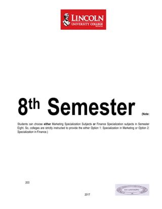 203
2017
8th Semester (Note:
Students can choose either Marketing Specialization Subjects or Finance Specialization subjects in Semester
Eight. So, colleges are strictly instructed to provide the either Option 1: Specialization in Marketing or Option 2:
Specialization in Finance.)
 