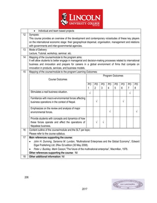 206
2017
 Individual and team based projects
12 Synopsis:
This course provides an overview of the development and contemporary vicissitudes of these key players
on the international economic stage: their geographical dispersal, organisation, management and relations
with governments and inter-governmental agencies.
13 Mode of Delivery:
Lecture, Tutorial, workshop, seminar, etc.
14 Mapping of the course/module to the program aims:
It will allow students to better engage in managerial and decision-making processes related to international
business and innovation and prepare for careers in a global environment of firms that compete on
innovation in products, services, and business models.
15 Mapping of the course/module to the program Learning Outcomes:
Course Outcomes
Program Outcomes
PO
1
PO
2
PO
3
PO
4
PO
5
PO
6
PO
7
PO
8
Stimulates a real business situation. √ √
Familiarize with macro-environmental forces affecting
business operations in the context of Nepal. √ √
Emphasizes on the review and analysis of major
environmental forces. √ √
Provide students with concepts and dynamics of how
these forces operate and affect the operations of
Nepalese business.
√ √
16 Content outline of the course/module and the SLT per topic:
Please refer to the course syllabus.
17 Main references supporting the course:
 John H. Dunning, Sarianna M. Lundan, “Multinational Enterprises and the Global Economy”, Edward
Elgar Publishing Ltd; 2Rev Ed edition (30 May 2008).
 Peter J. Buckley, Mark Casson,”The future of the multinational enterprise”, Macmillan, 1976.
Other references supporting the course: Nil
18 Other additional information: Nil
 