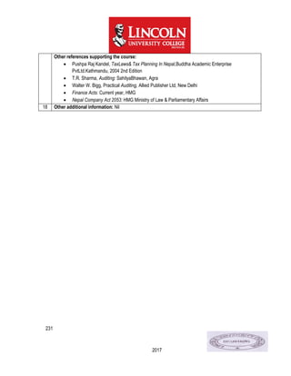 231
2017
Other references supporting the course:
 Pushpa Raj Kandel, TaxLaws& Tax Planning In Nepal,Buddha Academic Enterprise
PvtLtd.Kathmandu, 2004 2nd Edition
 T.R. Sharma, Auditing: SahityaBhawan, Agra
 Walter W. Bigg, Practical Auditing, Allied Publisher Ltd, New Delhi
 Finance Acts: Current year, HMG
 Nepal Company Act 2053: HMG Ministry of Law & Parliamentary Affairs
18 Other additional information: Nil
 