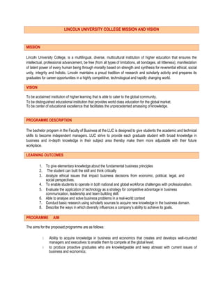 LINCOLN UNIVERSITY COLLEGE MISSION AND VISION
MISSION
Lincoln University College, is a multilingual, diverse, multicultural institution of higher education that ensures the
intellectual, professional advancement, be free (from all types of limitations, all bondages, all littleness), manifestation
of latent power of every human being through morality based on strength and synthesis for reverential ethical, social
unity, integrity and holistic. Lincoln maintains a proud tradition of research and scholarly activity and prepares its
graduates for career opportunities in a highly competitive, technological and rapidly changing world.
VISION
To be acclaimed institution of higher learning that is able to cater to the global community.
To be distinguished educational institution that provides world class education for the global market.
To be center of educational excellence that facilitates the unprecedented amassing of knowledge.
PROGRAMME DESCRIPTION
The bachelor program in the Faculty of Business at the LUC is designed to give students the academic and technical
skills to become independent managers. LUC strive to provide each graduate student with broad knowledge in
business and in-depth knowledge in their subject area thereby make them more adjustable with their future
workplace.
LEARNING OUTCOMES
1. To give elementary knowledge about the fundamental business principles
2. The student can built the skill and think critically
3. Analyze ethical issues that impact business decisions from economic, political, legal, and
social perspectives.
4. To enable students to operate in both national and global workforce challenges with professionalism.
5. Evaluate the application of technology as a strategy for competitive advantage in business
communication, leadership and team building skill.
6. Able to analyse and solve business problems in a real-world context
7. Conduct basic research using scholarly sources to acquire new knowledge in the business domain.
8. Describe the ways in which diversity influences a company’s ability to achieve its goals.
PROGRAMME AIM
The aims for the proposed programme are as follows:
Ability to acquire knowledge in business and economics that creates and develops well-rounded
managers and executives to enable them to compete at the global level;
to produce proactive graduates who are knowledgeable and keep abreast with current issues of
business and economics;
 
