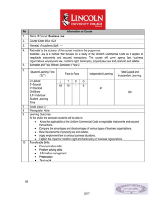 93
2017
No Information on Course
1. Name of Course: Business Law
2. Course Code: BBA 1323
3. Name(s) of Academic Staff: ----
4. Rationale for the inclusion of the course/ module in the programme:
Business Law is a module that focuses on a study of the Uniform Commercial Code as it applies to
negotiable instruments and secured transactions. The course will cover agency law, business
organizations, employment law, creditor’s right, bankruptcy, property law (real and personal) and estates.
5. Semester and Year offered: Semester 4 Year 2
6.
Student Learning Time
(SLT)
Face to Face Independent Learning
Total Guided and
Independent Learning
L=Lecture
T=Tutorial
P=Practical
O=Others
ILT= Individual
Student Learning
Time
L T P O
47
120
48 19 - 6
7 Credit Value: 3
8 Prerequisite: None
9 Learning Outcomes:
At the end of the semester students will be able to:
 Know the applicability of the Uniform Commercial Code to negotiable instruments and secured
transactions.
 Compare the advantages and disadvantages of various types of business organizations.
 Describe elements of property law and estates.
 Apply employment law to various business situations.
 Explain the impact of creditor’s right and bankruptcy on business organizations.
10 Transferable Skills:
 Communication skills
 Problem solving skills
 Information management
 Presentation
 Team work
 