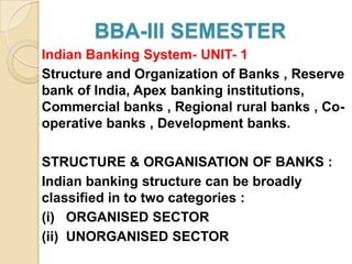 BBA-III SEMESTER
Indian Banking System- UNIT- 1
Structure and Organization of Banks , Reserve
bank of India, Apex banking institutions,
Commercial banks , Regional rural banks , Co-
operative banks , Development banks.

STRUCTURE & ORGANISATION OF BANKS :
Indian banking structure can be broadly
classified in to two categories :
(i) ORGANISED SECTOR
(ii) UNORGANISED SECTOR
 