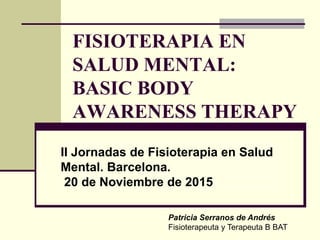 Pulse para añadir texto
FISIOTERAPIA EN
SALUD MENTAL:
BASIC BODY
AWARENESS THERAPY
Patricia Serranos de Andrés
Fisioterapeuta y Terapeuta B BAT
II Jornadas de Fisioterapia en Salud
Mental. Barcelona.
20 de Noviembre de 2015
 