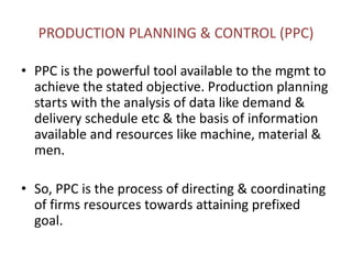 PRODUCTION PLANNING & CONTROL (PPC)
• PPC is the powerful tool available to the mgmt to
achieve the stated objective. Production planning
starts with the analysis of data like demand &
delivery schedule etc & the basis of information
available and resources like machine, material &
men.
• So, PPC is the process of directing & coordinating
of firms resources towards attaining prefixed
goal.
 