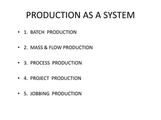 PRODUCTION AS A SYSTEM
• 1. BATCH PRODUCTION
• 2. MASS & FLOW PRODUCTION
• 3. PROCESS PRODUCTION
• 4. PROJECT PRODUCTION
• 5. JOBBING PRODUCTION
 