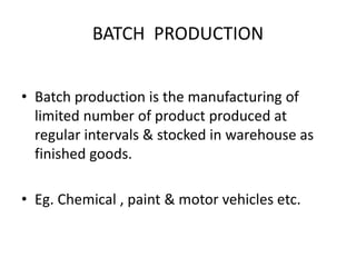 BATCH PRODUCTION
• Batch production is the manufacturing of
limited number of product produced at
regular intervals & stocked in warehouse as
finished goods.
• Eg. Chemical , paint & motor vehicles etc.
 
