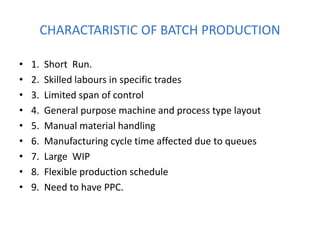 CHARACTARISTIC OF BATCH PRODUCTION
• 1. Short Run.
• 2. Skilled labours in specific trades
• 3. Limited span of control
• 4. General purpose machine and process type layout
• 5. Manual material handling
• 6. Manufacturing cycle time affected due to queues
• 7. Large WIP
• 8. Flexible production schedule
• 9. Need to have PPC.
 