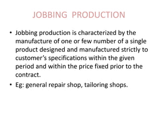 JOBBING PRODUCTION
• Jobbing production is characterized by the
manufacture of one or few number of a single
product designed and manufactured strictly to
customer’s specifications within the given
period and within the price fixed prior to the
contract.
• Eg: general repair shop, tailoring shops.
 