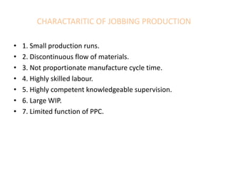 CHARACTARITIC OF JOBBING PRODUCTION
• 1. Small production runs.
• 2. Discontinuous flow of materials.
• 3. Not proportionate manufacture cycle time.
• 4. Highly skilled labour.
• 5. Highly competent knowledgeable supervision.
• 6. Large WIP.
• 7. Limited function of PPC.
 
