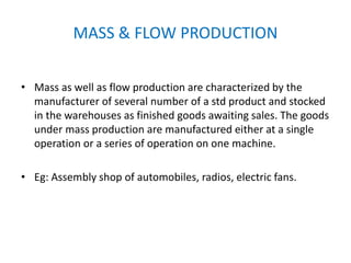 MASS & FLOW PRODUCTION
• Mass as well as flow production are characterized by the
manufacturer of several number of a std product and stocked
in the warehouses as finished goods awaiting sales. The goods
under mass production are manufactured either at a single
operation or a series of operation on one machine.
• Eg: Assembly shop of automobiles, radios, electric fans.
 