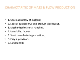 CHARACTARITIC OF MASS & FLOW PRODUCTION
• 1. Continuous flow of material.
• 2. Special purpose m/c and product type layout.
• 3. Mechanized material handling.
• 4. Low skilled labour.
• 5. Short manufacturing cycle time.
• 6. Easy supervision.
• 7. Limited WIP.
 